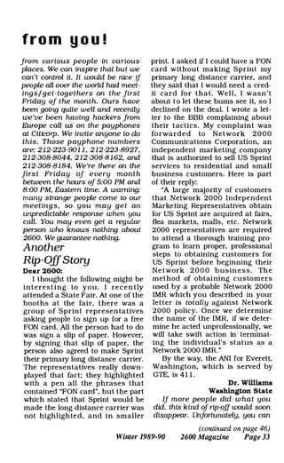 fro m y o u !
from various people in various
places. We can inspire that but we
can't control it. It would be nice if
people all over the world had meet­
ing s / get- togethers on the firs t
Friday of t he month. Ours have
been going quite well and recently
we 've been having hackers from
Europe call us on the payphones
at Citicorp. We invite anyone to do
this. Those payp hone numbers
are: 2 1 2-223-90 1 1 , 2 1 2-223-8927,
21 2-308-8044, 2 1 2-308-8 1 62, and
2 1 2-308-8 1 84. We're there on the
firs t Friday of e very mon t h
between t he hours of 5:00 PM and
8:00 PM, Eastern time. A warning:
many strange people come to our
meet ing s , so you may get an
unpredictable response when you
call. You may even get a regular
person who knows nothing about
2600. We guarantee nothing.
Another
Rip-OffStory
Dear 2600:
I thought the following might be
interesting to you. I re c e n tly
attended a State Fair. At one of the
booths at the fair, there was a
group of Sprint representatives
asking people to sign up for a free
FON card. All the person had to do
was sign a slip of paper. However,
by signing that slip of paper, the
person also agreed to make Sprint
their primary long distance carrier.
The representatives really down­
played that fact; they highlighted
with a pen all the phrases that
contained "FON card", but the part
which stated that Sprint would be
made the long distance carrier was
not highlighted, and in smaller
print. I asked if I could have a FON
card without making Sprint my
primary long distance carrier, and
they said that I would need a cred­
it card for that. Well, I wasn't
about to let these bums see it, so I
declined on the deal. I wrote a let­
ter to the BBB complaining about
their tactics. My complaint was
forwarde d to Network 2 0 0 0
Communications Corporation, an
independent marketing company
that is authorized to sell US Sprint
services to residential and small
business customers. Here is part
of their reply:
"A large majority of customers
that Network 2000 Independent
Marketing Representatives obtain
for US Sprint are acquired at fairs,
flea markets, malls, etc. Network
2000 representatives are required
to attend a thorough training pro­
gram to learn proper, professional
steps to obtaining customers for
US Sprint before beginning their
Ne twork 2 0 0 0 busin e s s . The
method of obtaining customers
used by a probable Network 2000
IMR which you described in your
letter is totally against Network
2000 policy. Once we determine
the name of the IMR, if we deter­
mine he acted unprofessionally, we
will take swift action in terminat­
ing the individual's status as a
Network 2000 IMR."
By the way, the ANI for Everett,
Washington, which is served by
GTE, is 4 1 1 .
Dr. Williams
Washington State
If more peop le did w hat you
did, this kind of rip-oJ[ would soon
disappear. Unfortunately, you can
(continued on page 46)
Winter 1989-90 2600 Magazine Page 33
 
