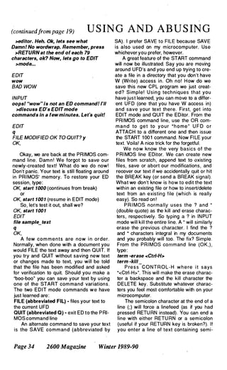 (continuedfrom page 19) U S IN G AND AB U S ING
>edltor. Heh. Ok, lets see what
Damn! No wordwrap. Remember, press
>RETURN at the end of each 79
characters, ok? Now, lets go to EDIT
>mode...
EDIT
wow
BAD WOW
INPUT
oops! "wow" is not an ED command! I'll
>discuss ED's EDITmode
commands in a few minutes. Let's quit!
EDIT
q
FILE MODIFIED OK TO QUIT? Y
OK,
Okay, we are back at the PRIMOS com­
mand line. Dam n ! We forgot to save our
newly-created text! What do we do now!
Don't panic. Your text is still floating around
in PRI MOS' memory. To restore your ED
session, type:
OK, start 1000 (continues from break)
or
OK, start 100 1 (resume in E DIT mode)
So, let's test it out, shall we?
OK, start 1001
EDIT
file sample_text
q
OK,
A few com m ents are now i n order.
Normally, when done with a document you
would FILE the text away and then QUIT. If
you try and QUIT without saving new text
or changes made to text, you will be told
that the file has been modified and asked
for verification to quit. Should you make a
"boo-boo· you can save your text by using
one of the START com mand variations.
The two EDIT mode commands we have
just learned are:
FILE (abbreviated FIL) - files your text to
the current UFD
QUIT (abbreviated 0) - exit ED to the P RI­
MOS command line
An alternate command to save your text
is the SAVE com m and (abbreviated by
SA). I prefer SAVE to FILE because SAVE
is also used on my microcomputer. Use
whichever you prefer, however.
A great feature of the START command
will now be illustrated. Say you are moving
around UFD's and you end up trying to cre­
ate a file in a directory that you don't have
W (Write) access in. Oh no! How do we
save this new CPL program we just creat­
ed? Simple! U sing tech niques that you
have just learned, you can move to a differ­
ent UFD (one that you have W access in)
and save your text there. First, get into
EDIT mode and QUIT the EDitor. From the
PRI MOS command line, use the OR com­
mand to g e t to y o u r " h o m e " U F D o r
ATTACH to a different one and then issue
the START 1 00 1 command. Now FI LE your
text. Voila! A nice trick for the forgetful.
We now know the very basics of the
P R I MOS line EDitor. We can create new
files from scratch, append text to existing
files, save or abort our modifications, and
recover our text if we accidentally quit or hit
the BREAK key (or send a BREAK signal).
What we don't know is how to edit the text
within an existing file or how to insert/delete
text from an existing file (which is really
easy). So read on !
P R I MOS normally u se s the ? and "
(double quote) as the kill and erase charac­
ters, respectively. So typing a ? in IN PUT
mode will kill the entire line. A " will similarly
erase the previous character. I find the ?
and " characters integral in my documents
and you probably will too. The fix? Simple.
From the PRIMOS command line (OK , ) ,
type:
term -erase <Ctrl-H>
term -kill
P re s s
-
CONTROL-H w h e re i t says
"<Ctrl-H>". This will make the erase charac­
ter a backspace and the kill character the
DELETE key. Substitute whatever charac­
ters you feel most comfortable with on your
microcomputer.
The semicolon character at the end of a
line (;) will force a linefeed (as if you had
pressed RETU RN instead). You can end a
line with either RETU RN or a semicolon
(useful if your RETURN key is broken?). If
you enter a line of text containing semi-
Page 34 2600 Magazine Winler 1989-90
 