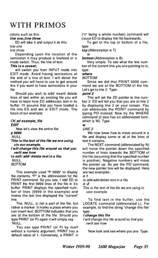 WITH PRIMO S
colons such as this:
line one;;line three
ED will take it and output it as this:
line one
line three
Depending u po n the l ocation of the
semicolon it may produce a linefeed or a
mode switch. Thus, the line of text:
This is a caveat;
will switch you from I N PUT mode into
E D IT mode . Avoid h aving sem icolons at
the end of a line of text. I will detail the
method you will have to use to get around
this if you want to have semicolons in your
file.
Should you wish to edit! insert! delete
lines of text within an existing file you will
have to learn how ED addresses text in its
buffer. I'll assume that you have loaded a
file into E D and are in E D I T mode. The
basis of our example:
OK, ed example_file
EDIT
Now let's view the entire file:
p 9999
. NULL.
This is the text of the file we are using
>In our example.
I will change this file around so that you
>will see how
to edit! add/ delete text In a file.
. NULL.
BOTTOM
This example used .p 9999" to display
the contents. ·P" is the abbreviation for the
PRI NT command. So you see, I told ED to
PRI NT the first 9999 lines of the file in it's
buffer. PRINT displays the specified num­
ber of lines (9999 in the exam ple) and
makes the last line displayed the ·current"
line.
The .NULL. is not a part of the file, but
rather a marker. It marks a place where you
can insert text. BOnOM indicates that you
are at the bottom of the file. Should you
type PRINT (or P) again it will simply say:
.NULL.
You can type P R I NT (or P) by itself
without a numeric argument. PRINT has a
default value of 1 . Conversely, a PRINT -n
("n" being a whole number) command will
cause ED to display the file backwards.
To get to the top or bottom of a file,
type:
top (Abbreviation is T)
or
bottom (Abbreviation is B)
Very simple. To see what the line num­
ber of the current line you are pointing to is,
type :
where
BOTTOM
Since we did that PRI NT 9999 com ­
mand we are a t the BOTTOM o f the file.
Let's go to line 2. Type:
point 2
This will set the ED pointer to line num­
ber 2. ED will tell you that you are at line 2
by displaying line 2 on your screen . You
can abbreviate the POI N T command by
typing PO in stead. Now try the WHERE
command (it also has an abbreviated form,
which is W). Type :
w
LINE 2
We now know how to move around in a
file and display some or all of the lines of
text it contains.
The NEXT command (abbreviated by N)
will move the pointer down the specified
number of lines towards the BOTTOM of
the file (assuming that the specified number
is positive). Negative numbers will move
the pointer up. As per the PO com mand,
the new pointer line will be displayed. Here
are two examples:
n 1
to edit/add/delete text in a file.
n ·2
This is the text of the file we are using in
>our example.
To find text i n the b u ffe r , u s e the
LOCATE command (abbreviated L) . For
example, to find the string ·change this file"
type:
I change this file
I will change this file around so that you
>will see how
Now look and see where you are. Type:
Winter 1989·90 2600 Magazine Page 35
 