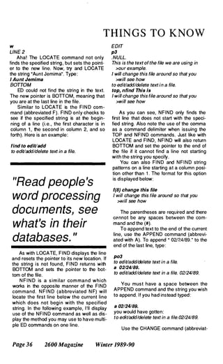 THINGS TO KNOW
w
LINE 2
Aha! The LOCATE command not only
finds the specified string , but sets the point­
er to the new line. Now, try and LOCATE
the string "Aunt Jemima". Type :
I Aunt Jemima
BOTTOM
ED could not find the string in the text.
The new pointer is BOTTOM, meaning that
you are at the last line in the file.
Similar to LOCATE is the FI N D com­
mand (abbreviated F). FIND only checks to
see if the specified string is at the begin­
ning of a line (i.e., the first character is in
column 1 , the second in column 2, and so
forth). Here is an example:
find to edit/add
to edit/add/delete text in a file.
"Read people's
word processing
documents, see
what's in their
databases. "
As with LOCATE, FIND displays the line
and resets the pointer to its new location. If
the string is not found, F I N D returns with
BOTTOM and sets the pointer to the bot­
tom of the file.
N F I N D is a sim ilar com mand which
works in the opposite manner of the FIND
com mand. N F I N D (abbreviated N F) will
locate the first line below the current line
which does not begi n with the specified
string. In the following example, I'll display
use of the NFIND command as well as dis­
play the method you may use to have multi­
ple ED commands on one line.
EDIT
p3
. NULL.
This is the text of the file we are using in
>our example.
I will change this file around so that you
>will see how
to edit/add/delete text in a file.
top, nfind This Is
I will change this file around so that you
>will see how
As you can see, NFIND only finds the
first line that does not start with the speci­
fied string. Also note the use of the comma
as a command delimiter when issuing the
TOP and NFIND commands. Just like with
LOCATE and FIND, NFIND will also return
BOTTOM and set the pointer to the end of
the file if it cannot find a line not starting
with the string you specify.
You can also FIND and N F I N D string
patterns on a line starting at a column posi­
tion other than 1 . The format for this option
is displayed below:
f(8) change this file
I will change this file around so that you
>will see how
The parentheses are required and there
Cl:'nnot be any spaces between the com­
mand and the (#).
To append text to the end of the current
line, use the APPEND command (abbrevi­
ated with A). To append · 02124/89." to the
end of the last line, type:
p03
to edit/add/delete text in a file.
a 02/24189.
to edit/add/delete text in a file. 02124/89.
You must have a space between the
APPEND command and the string you wish
to append. If you had instead typed:
a 02/24/89.
you would have gotten:
to edit/add/delete text in a file. 02/24189.
Use the CHANGE command (abbreviat-
Page 36 2600 Magazine Winter 1989-90
 