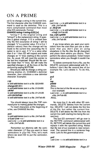 O N A PR I M E
ed C) to change a string in the current line.
The first character after the CHANGE com­
mand is used as the delimiter. This is a
more complicated command than most
other ED commands. Format:
CHANGE/strlng-1/strlng-21[G] [n]
·stri n g - 1 " i s the o ri g i n a l string and
·string-2" is the replacement string. G spec­
ifies a global change. If G is omitted then
only the first occurance of string-1 will be
changed. ·n" is a pointer value. If it is 0 or 1
(default values) then the change will be
made to the current line (assuming the G
. option is not in use). If "n" is a value other
than 0 or 1 then ED will inspect and make
changes on ·n" lines starting at the current
line. As usual, ED will reset the pointer to
the last line inspected. Should the file con­
tain fewer than "n" lines, ED will make the
specified changes in all the lines of the file
and end by saying BOnOM.
Should you wish to change a string con­
taining slashes (I), CHANGE's delimiter
character, then substitute a new delimiter
character. Examples:
f 02
to edit/add/delete text in a file. 02124189.
change:021:011:
to edit/add/delete text in a file. 0 1124189.
c#lll-#
to edit/add/delete text in a file. 0 1-24-89.
c/01-24124-Febl
to edit/add/delete text in a file. 24-Feb-89.
You should always issue the TOP com­
mand prior to making global file changes.
To insert characters at the beginning of
a line, use CHANGE like this:
po3
to edit/add/delete textin a file. 24-Feb-89.
c//Last Line -> 1
Last Line -> to edit/add/delete text in a
>file. 24-Feb-89.
Remember our dilemma with the semi­
colon character (;)? Say you want to have
semicolons in your file. First, let's mark
where we want ED to put the semicolon.
Do this:
po3
Last Line -> to edit/add/delete text in a
>file. 24-Feb-89.
c/. 241@ 241
Last Line -> to edit/add/delete text in a
>file@ 24-Feb-89.
top, cl@l;/g9999
Last Line -> to edit/add/delete text in a
>file; 24-Feb-89.
If you know where you want your semi­
colons from the start then just use a char­
acter that y o u don 't p lan o n u s i n g
elsewhere in the file (like the @ character)
and place them where you desire. Then
perform the above procedure. Voila! Instant
semicolons when you thought it couldn't be
done.
To delete commands from a file, use the
DELETE command (abbreviated with D). I
believe I don't like the second line of our
example file. Let's delete it. To do this,
type:
po2
d
top
p9999
. NULL.
This is the text of the file we are using in
>our example.
Last Line -> to edit/add/delete text in a
>file; 24-Feb-89.
. NULL.
No more line 2. As with other ED com­
mands, DELETE deletes from the current
line. DELETE 1 will not delete the first line
of the fil e , but rathe r the cu rrent l i n e .
DELETE 5 will delete the fifth line from the
current line (with starting line being the cur­
rent line).
The last ED command I will go over is
the RETYPE command (abbreviated with
R). RETYPE will delete the current line and
replace it with the specified string. Notice
that the text of our example is now nonsen­
sical. The second line is a sentence frag­
ment. Let's fix this grammatical error.
po2
Last Line -> to edit/add/delete text in a
Winter 1989-90 2600 Magazine Page 37
 