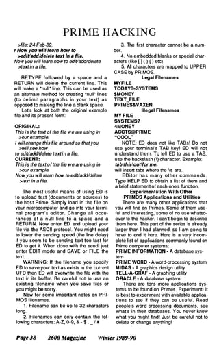PRIME HACKING
>file; 24-Feb-89.
r Now you will learn how to
>edit/add/delete text In a file.
Now you will learn how to edit/add/delete
>text in a file.
RETY P E followed by a space and a
RETURN will delete the current line. This
will make a "null" line. This can be used as
an alternate method for creating "null" lines
(to delimit paragraphs in your text) as
opposed to making the line a blank space.
Let's look at both the original example
file and its present form:
ORIGINAL:
This is the text of the file we are using in
>our example.
I will change this file around so that you
>will see how
to edit/add/delete textin a file.
CURRENT:
This is the text of the file we are using in
>our example.
Now you will learn how to edit/add/delete
>text in a file.
The most useful means of using ED is
to upload text (documents or sources) to
the host Prime. Simply load in the file on
your microcomputer and go into your termi­
nal program's editor. Change all occu­
rances of a n u ll line to a s pace and a
RETU RN. Now enter ED and upload your
file via the ASCII protocol. You might need
to lower the sending speed (the line delay)
if you seem to be sending text too fast for
ED to get it. When done with the send, just
enter EDIT mode and SAVE or FILE the
text.
WARNING: If the filename you specify
ED to save your text as exists in the current
UFO then ED will overwrite the file with the
text in its buffer. Be careful not to use an
existing filename when you save files or
you might be sorry.
Now for some i mportant notes on PRI­
MOS filenames.
1 . Filename can be up to 32 characters
long.
2. Filenames can only contain the fol­
lowing characters: A-Z, 0-9, & - $ . _ , #
3. The first character cannot be a num­
ber.
4. No embedded blanks or special char­
acters (like [ 1 ( ) { } etc).
5. All characters are mapped to UPPER
CASE by PRIMOS.
Legal Filenames
MYFILE
TODAYS·SYSTEMS
$MONEY
TEXT FILE
PRIMES&VAXEN
Illegal Filenames
MY FILE
SYSTEMS?
4MONEY
ACCTS@PRIME
"COOL"
NOTE: ED does not like TABs! Do not
use your terminal's TAB key ! ED will not
understand them. To tell ED to use a TAB,
use the backslash () character. Example:
tsblfhislouflfor me.
will insert tabs where the 's are.
E D i tor has many other commands.
Type HELP ED to obtain a list of them and
a brief statement of each one's function.
Experimentation With Other
PRIMOS Applications and Utilities
There are many other applications that
you will find on Primes. Some of them use­
ful and interesting, some of no use whatso­
ever to the hacker. I can't begin to describe
them here. This part of the series is already
larger than I had planned, so I am going to
have to end it here. Here is a very incom­
plete list of applications commonly found on
Prime computer systems :
PRIME INFORMATION · A database sys­
tem
PRIME WORD · A word-processing system
MIDAS · A graphics design utility
TELL·A·GRAF • A graphing utility
ORACLE · A database system
There are tons more applications sys­
tems to be found on Primes. Experiment! It
is best to experiment with available applica­
tions to see if they can be useful . Read
people's word processing documents, see
what's in their databases. You never know
what you might find! Just be careful not to
delete or change anything!
Page 38 2600 MagaziM Wilfler 1989-90
 