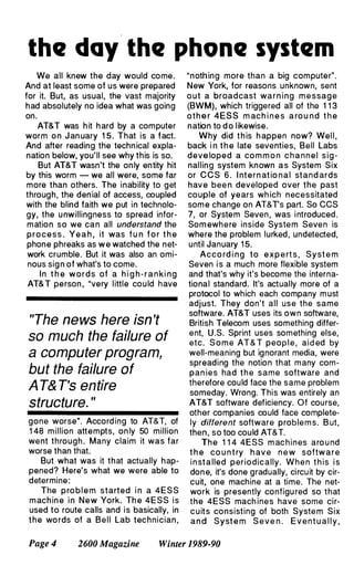 the day the phone system
We all knew the day would come.
And at least some of us were prepared
for it. But, as usual, the vast majority
had absolutely no idea what was going
on.
AT&T was hit hard by a computer
worm on January 1 5. That is a fact.
And after reading the technical expla­
nation below, you'll see why this is so.
But AT&T wasn't the only entity hit
by this worm - we all were, some far
more than others. The inability to get
through, the denial of access, coupled
with the blind faith we put in technolo­
gy, the unwillingness to spread infor­
mation so we can all understand the
process. Ye a h , it was f u n f o r t h e
phone phreaks as w e watched the net­
work crumble. But it was also an omi­
nous sign of what's to come.
In t h e words of a h i g h - r a n king
AT&T person, "very little cou ld have
"The news here isn't
so much the failure of
a computer program,
but the failure of
A T& T's entire
structure. "
gone worse". According to AT&T, of
1 48 million attempts, only 50 million
went through. Many claim it was far
worse than that.
But what was it that actually hap­
pened? Here's what we were able to
determine:
The p ro b l e m started in a 4ESS
machine in New York. Th e 4ESS is
used to route calls and is basically, in
the wo rds of a Bell Lab technician,
"nothing more than a big computer".
New York, for reasons unknown, sent
out a broadcast warning m e ssag e
(BWM), which triggered all of the 1 1 3
other 4ESS m ach i n e s a ro u nd t h e
nation to d o likewise.
Why did t h is h appen now? Wel l ,
back i n t h e late seventies, Bell Labs
developed a com m o n c h a n n e l sig­
nalling system known as System Six
or CCS 6 . Internat io nal stand ards
have been developed over the past
couple of years wh ich necessitated
som e change on AT&Ts part. So CCS
7, or System Seven, was introduced.
Somewhere inside System Seven is
where the problem lurked, undetected,
until January 15.
Acco rd i ng to e x p e rt s , Syst e m
Seven i s a much more flexible system
and that's why it's become the interna­
tional standard. It's actually more of a
protocol to which each company m ust
adjust. They don't all use the same
software. AT&T uses its own software,
British Telecom uses something differ­
ent, U.S. Sprint uses something else,
etc. S o m e AT&T peop l e , aided by
well-meaning but ignorant media, were
spreading the notion that many com­
pan ies had t h e same software and
therefore could face the same problem
someday. Wrong. This was entirely an
AT&T software deficiency. Of course,
other companies could face complete­
ly different software proble m s. B ut,
then, so too could AT&T.
The 1 1 4 4ESS m achines aro u nd
t h e co u n t ry h ave n e w software
i n st a lled periodically. When t h is is
done, it's done gradually, circuit by cir­
cuit, one machine at a time. The net­
work is presently configu red so that
the 4ESS mach ines have some cir­
cuits consisting of both System Six
and Syst e m Seve n . E v e nt u a l l y ,
Page 4 2600 Magazine Winter 1989-90
 