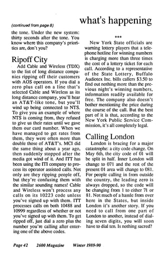 (continued from page 8)
what's happening
the tone. Under the new system :
thirty seconds after the tone. You
know where this company's priori­
ties are, don't you?
Ripoff City
Add Cable and Wireless (TDX)
to the list of long distance compa­
nies ripping off their customers
with AOS operators. If you dial a
zero plu s c all o n a line that ' s
selected Cable and Wireless as its
long distance company, you'l1 hear
an AT&T-like tone , but you ' ll
wind up being connected to NTS.
To give you an example of where
NTS is coming from, they refused
to give us their rates until we gave
them our card number. When we
have managed to get rates from
them, they were often more than
double those of AT&T's. MCI did
the same thing about a year ago,
then suddenly stopped after the
media got wind of it. And ITT has
been using the ITI company to pro­
cess its operator assisted calls. Not
only are they ripping people off,
but they ' re confusing them with
the similar sounding names! Cable
and Wireless won ' t process any
c alls on its 1 0223 code unless
you've signed up with them. ITT
processes calls on both 10488 and
10999 regardless of whether or not
you've signed up with them. To get
ripped off, just dial a zero plus the
number you're calling after enter­
ing one of the above codes.
* * *
New York State officials are
warning lottery players that a tele­
phone hotline for winning numbers
is charging more than three times
the cost of a lottery ticket for each
call. According to a representative
of the State Lottery , Buffalo
Audiotex Inc. bills callers $3.50 to
find out nothing more than the pre­
v ious night ' s winning numbers,
information readily available for
free. The company also doesn' t
bother mentioning the price during
the course of the call. But the best
part of it is that, according to the
New York Public Service Com­
mission, it's all completely legal.
Calling London
London is bracing for a major
catastrophe: a city code change. On
May 6th, the city code of 01 will
be split in half. Inner London will
change to 07 1 and the rest of the
present 01 area will change to 08 1 .
For people calling in from outside
the country , the leading zero i s
always dropped, so the code will
be changing from 1 to either 71 or
8 1 . Not much of a hassle from over
here in the State s , but inside
London it' s another story. If you
need to c all from one part o f
London to another, instead of dial­
ing seven digits , you will soon
have to dial ten. Is nothing sacred?
Page 42 2600 Magazine Winter 1989-90 .
 