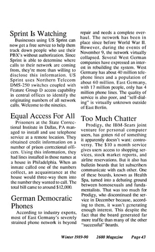 Sprint Is Watchin
.
g
Businesses using US Spnnt can
now get a free service to help them
track down people who use their
PBX ' s without authorization. Since
Sprint is able to determine wh�re
calls to their network are commg
from, they're more than willing to
d i s c l o s e thi s i n fo rm at i o n . U S
S p ri n t u s e s N o rthern Telec�m
DMS -2S0 switches coupled wIth
Feature Group D access capabili ty
in central offices to identify the
originating numbers of
.
all �etwork
calls. Welcome to the nmetles.
Equal Access For All
Prisoners at the State Correc­
tional Institute in Dallas, PA man­
aged to install and use �elephone
service at a remote locatIon. They
obtained credit information on a
number of prison correctional offi­
cers. Using this information, they
had lines installed in those names at
a house in Philadelphia. When an
inmate called one of the numbers
collect, an acquaintance at
.
the
house would three-way them mto
the number they wanted to call. The
total bill came to around $12,000.
German Democratic
Phones
According to industry experts,
most of East Germany 's severely
strained phone network is beyond
repair and needs a complete over­
haul. The ne twork has been i n
place since before World War II.
However, d u ring the events o f
November 9, the network virtually
collapsed. Several West Ge�an
companies have expressed an mter­
est in rebuilding the system . West
Germany has about 40 million tele­
phone lines and a popul ation of
about 60 million. East Germ any,
with 17 million people, only has 4
million phone lines. The quality of
service is also poor, and "self-dial­
ing" is virtually unknown outside
of East Berlin.
Too Much Chatter
Prodigy, the IBM- Sears j oint
v enture fo r pe rsonal c o m pute r
users, has gotten rid o f something
it apparently doesn't want: cont
.
ro­
versy. The $10 a m onth �erv Ice
gives users access to shoppmg ser­
vices, stock m arket reports , and
airline reservations. But it also has
bulletin boards that let subscribers
communicate with each other. One
of these boards, known as Health
Spa, turned into a debating ground
between homosexuals and funda­
mentalists. That was too much for
Prodigy, who discontinued the ser­
vice in December because, accord­
ing to them, it was�'t gen�rating
enough interest. ThIS despIte the
fact that the board generated far
more traffic than many of the other
"successful" boards.
Winter 1989-90 2600 Magazine Page 43
 