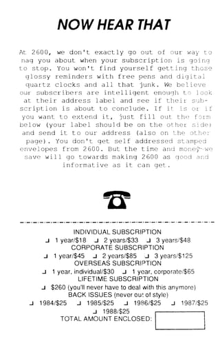 NOW HEAR THA T
At 2 6 0 0 , we don ' t exact l y go o u t o f o u r w a y t o
n a g yo u about when your s ub s c r ipt i o n i s g o i ng
t o s t op . Y o u won ' t f i nd you r s e l f ge t t i n g t h o s e
g l o s s y remi n de r s w i t h f r e e p e n s a n d d i g i t a l
qua r t z c l o ck s a n d a l l that j un k . We be l i eve
our s ub s c r ibe r s a r e i n t e l l i ge n t e n o u g h t o l o o k
a t t he i r addre s s l abe l and s e e i f t h e i r s u b ­
s c r i pt i o n i s a b o u t t o c on c lude . I f i t i s o r i f
y ou w a n t t o e x t e n d i t , j u s t f i l l o u t t h e f o r m
be l ow ( y o u r l abe l s hou l d b e o n t h e o t h e r s i de )
a n d s e nd i t t o o u r a dd r e s s ( a l s o o n t he o t h e r
p a ge ) . Y o u d o n ' t g e t s e l f add r e s s e d s t amped
e nv e l ope s f r om 2 6 0 0 . But the t ime a n d mo n e � - we
s a ve w i l l g o t ow a r ds m a k i n g 2 6 0 0 as g o o d a n d
i n f o r m a t ive a s i t c a n g e t .
I N D IV I D UAL S U BSC R I PT I O N
.1 1 year/$1 8 c.J 2 years/$33 :.J 3 years/$48
CORPORATE SU BSC R I P T I O N
.1 1 year/$45 .:.J 2 years/$85 � 3 years/$ 1 25
OV ERS EAS S U B SC R I PT I O N
.1 1 year, individual/$30 .1 1 year, corporate/$65
LI F ET I M E S U B SC R I PTION
.1 $260 (you'll never have to deal with th is anymore)
BACK ISSU ES (never O U ! of style)
.1 1 984/$25 .1 1 985/$25 .1 1 986/$25 .1 1 987/$25
.1 1 988/$25
TOTAL A MO U NT E N C LOS E D : I�__
__
__
__�
 