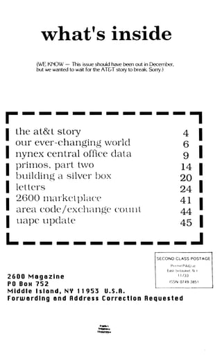what's inside
(WE KNOW -This issue should have been out in December,
but we wanted to wait for the AT&T story to break Sorry.)
r - - - - - - - - - -
,
4 II the at& t story
our ever-changing world
I nynex central office data
I
prirnos , part t-vvo
building a silver box
I letters
I
I
2600 Inarket l)lace
area code / exchange count
uapc update
� I
14
I20
I24
4 1
I44
45 I
L. _ _ _ _ _ _ _ _ _ _ .J
2 6 0 0 M a g a z i n e
P O B O H 1 5 2
M i d d l e I s l a n d , N Y 1 1 9 5 3 U . S . A .
S E C O N D CLASS POST A G E
Pt�r il l l t P A I D dt
East ,'wWuKet N )'
I 1 133
ISSN 0 7 � g - J85 1
F o r w a r d i n g a n d A d d r e s s C o rr e c t i o n R e q u e s t e d
 