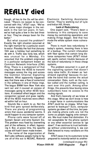 REALLY died
though, all ties to the Six will be elimi­
nated. "There's no reason to be con­
cerned with this," AT&T says. "We've
had some major changes in the net­
wo rk in t h e l ast t e n ye ars. I n fact ,
we've had quite a few in the last three
or four. They've always been for the
better."
B ut w h at cau s e d t h e p rob l e m ?
Exactly the right situation occurred at
the right moment for a particular event
to occur. Possibly the fact that January
15th was a holiday had something to
do with it. Traffic was fairly low, which
was u n u s u a l f o r a M o n d ay . It's
assumed that the problem originated
in a particular component known as
Co m m o n N etwork I n t e rface ( C N I )
Ring. The re i s a com ponent o f that
ring that allows the 4ESS to transmit
messages across the ring and across
t h e Co m m o n C h a n n e l S i g n a l l i n g
Network. What apparently happened
was that there was a flaw of some kind
in the software in one of those rings.
The bogus BWM from New York was
sent out and it caused an excess of
messages going to other 4ESS loca­
tions. A snowball effect began and the
congestion spread and grew rapidly.
All of the 4ESS machines were effect­
ed within half an hour.
Sounds like a worm to us. Not the
kind t h at g ets spread d e l iberately.
Th e re are p l e nty of p ro g ra m m i n g
errors that cause accidental worms. It
could happen to any computer system.
P h o n e c a l l s w e re forced off of
System Seven and onto System Six.
The problem was fixed by overwriting
part of the software, in effect, bypass­
ing it. But, at press time, the specific
cause still hadn't been made known.
The name of the organ ization of
Bell Labs software people trying to fig­
ure all of this out is NESAC, National
E l ect ro n ic Switc h i n g Ass i stance
Center. They're worki ng out of Ly le
and Indian Hill, Illinois.
Lack of Redundancy
One expert said , "There's been a
t e n d e n cy i n t h i s co m pa n y to save
money by centralizing operations and
m aking t h i ngs bigger. And that has
made the whole system more vulnera­
ble."
There is much less redundancy in
today's system , meaning there is less
of a backup. The current infatuation
with fiber optics that certain long dis­
tance companies have (AT&T includ­
ed) spells certain trouble because of
the lack of redundancy in these cheap
systems.
The problem occurred in a part of
t h e sig nal l i ng system t h at doesn't
carry voice traffic. It's known as "out­
of-band signalli ng" because it's out­
side the band that carries the actual
conversation. Data, such as the num­
ber called and the number calling, is
s e nt over t h i s pat h . A m o n g ot h e r
things, this prevents blue boxing since
s u bscribe rs h ave no access to the
routing signals.
And that's basically all we know at
this stage. What we don't know is how
a major force in com munications like
AT&T could be so sloppy. What hap­
pe ned to backups? S u re, co mputer
systems go down all the time, but peo­
ple making phone calls are not the
same as people logging onto comput­
ers. We must make that distinction. It's
not acceptable for the phone system
or any other essential service to "go
down". If we continue to trust technolo­
gy without understand ing it, we can
look forward to many variations on this
theme.
AT&T owes it to its customers to be
prepared to instantly switch to another
(continued onpage 46)
Winter 1989-90 2600 Magazine Page 5
 