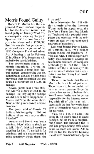 Morris Found Guilty
Robert T. Morri s Jr. , the 25-
year-old Cornell student responsi­
ble for the Internet Worm , was
found gUilty on January 22 of fed­
eral computer tampering charges in
Syracuse, NY. He now faces five
years i n prison and a $250,000
fine. He was the first person to be
prosecuted under a portion of the
1 986 Computer Fraud and Abuse
Act. A hearing is set for February
27 in Albany, NY. Sentencing will
probably be scheduled then.
The gov ernment argu ed that
Mo rri s i ntenti onal l y w ro te the
worm program to break into "fed­
eral interest" computers he was not
authorized to use, and by doing this
prevented their authorized use �d
caused a minimum of $1,000 m
damage.
.
Several jurors said it was ObVI­
o u s Morri s didn ' t i ntend to do
damage. But they say the damage
would never have happened i f
Morris hadn't put the worm there.
None of the jurors owned a home
computer.
One j u ro r said of Mo rri s , "I
bel i ev e h i s integri t y . I did not
beli eve there was any m alice
intended."
Another said Morris was "not a
criminal. I don't think he should go
to jail. I don't think jail would do
anything for him. To me j�il
.
is for
criminals, and he' s not a cnmmal. I
think somebody should thank him
our
in the end."
In its November 26, 1 988 edi­
tion shortly afte r the Inte rne t
Worm m ade i t s appearance, the
New York Times described Morris
as "fascinated with powerful com­
puters and obsessed with the uni­
verse created by interconnected
networks of machines".
Last year Senator Patrick Leahy
of Vermo nt s a i d , "We c annot
unduly inhibit that inquisiliv� 13-
year-old, who, if left to expenment
today, may, tomorrow, develop the
telecommunications or computer
techno l o g y to l e ad the United
States into the 21 st century." He
also expressed doubts that a com-­
puter virus law of any kind would
be effective.
There is no doubt that Robert
Morris Jr. has a lot of potential.
There seems to be no doubt that
he ' s an honest person. Even the
prosecution seems to believe this.
We all know that he was the person
responsible for the Internet Wo�.
S o , w i t h all of thi s i n m i nd , I t
seems as i f the last few weeks have
been a tremendous waste of time
for everyone.
Ye s , he d i d i t . H e admitte d
doing it. He didn't mean to cause
damage, but he made � progran:­
ming error. The shockmg fact IS
that one programming error could
cause so much confusion. Add to
that the fact that the holes he made
use of were common knowledge to
Page 6 2600 Magazine Winter 1989-90
 