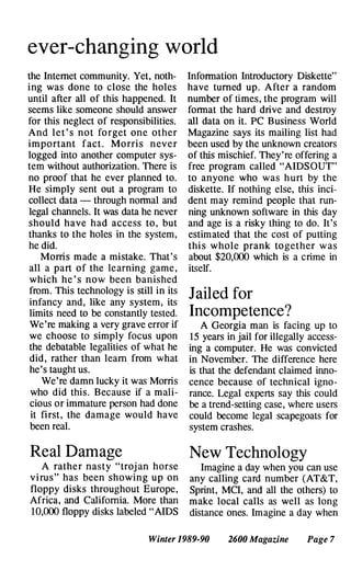 ever-changing world
the Internet community. Yet, noth­
ing was done to close the holes
until after all of this happened. It
seems like someone should answer
for this neglect of responsibilities.
And let ' s not fo rget one other
important fact. Mo rri s nev e r
logged into another computer sys­
tem without authorization. There is
no proof that he ever planned to.
He simply sent out a program to
collect data - through normal and
legal channels. It was data he never
should have had access to, but
thanks to the holes in the system,
he did.
Morris made a mistake. That's
all a part of the le arning game,
which he ' s now been banished
from. This technology is still in its
infancy and, like any system, its
limits need to be constantly tested.
We're making a very grave error if
we choose to simply focus upon
the debatable legalities of what he
did, rather than learn from what
he's taught us.
We're damn lucky it was Morris
who did this. Because if a mali­
cious or immature person had done
it first, the damage would have
been real.
Real Damage
A rather nasty "troj an horse
v i rus" has been showing up on
floppy disks throughout Europe,
Africa, and California. More than
10,000 floppy disks labeled "AIDS
Information Introductory Diskette"
have turned up. After a random
number of times, the program will
format the hard drive and destroy
all data on it. PC Business World
Magazine says its mailing list had
been used by the unknown creators
of this mischief. They're offering a
free program called "AIDS OUT"
to anyone who was hurt by the
diskette. If nothing else, this inci­
dent may remind people that run­
ning unknown software in this day
and age is a risky thing to do. It's
estimated that the cost of putting
thi s whole prank to gether w as
about $20,000 which is a crime in
itself.
Jailed for
Incompetence?
A Georgia man is facing up to
15 years in jail for illegally access­
ing a computer. He was convicted
in November. The difference here
is that the defendant claimed inno­
cence because of technical igno­
rance. Legal experts say this could
be a trend-setting case, where users
could become legal scapegoats for
system crashes.
New Technology
Imagine a day when you can use
any calling card number (AT&T,
Sprint, MCI, and all the others) to
make local calls as well as long
distance ones. Imagine a day when
Winter 1989-90 2600 Magazine Page 7
 