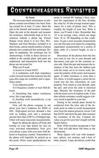by Seuss
The most prevalent information on tele­
phone counter-surveillance has been float­
ing around for at least 15 years. Short the
pair at the demark and measure resistance.
Open the pair at the demark and measure
the resistance. Abnormally high or low re­
sistances indicate a phone tap. Forrest
Ranger wrote about it in text files, M.L.
Shannon and Paul Brookes included it in
their books, and an untold number of phone
phreaks have employed this technique. De­
spite its popularity, the technique has its
shortcomings: it fails to detect devices in­
stalled in the outside plant, split pairs are
undetected, and transmitters built into the
phone are not tested for.
What you'll need:
I) Access to a local DATU.
2) A multimeter with high impedance
scales (several meters that measure into the
giga-ohm range are available) and a capac­
itance meter.
3) An induction probe.
4) A frequency counter or near field de­
tector.
5) Something that makes continuous
noise, like a tape player.
6) Ancillary tools (screwdrivers, a can
wrench, etc.).
First, call the phone company to ask
about your line's readiness for ISDN or
DSL. High-speed services demand a line
with no loading coils and a minimum
amount (less than 2500 ft.) of bridged taps.
Either will cause inaccurate measurements.
Begin by taking the phone off hook and
turning on your tape player (to tum on
voice activated transmitters). Now give
your phone a pass with your near field de­
tector or frequency counter. Transmitters in
the phone will hopefully be picked up at
this point. (Note: some speakerphones are
Page 10
prone to normal RF leakage.) Next, mea­
sure the capacitance of the line, dividing
the value by .83 (the average mutual capac­
itance for a mile of phone line). This is
roughly the length of your line. Write it
down, you'll need it later. Remember that
.83 is an average value, which can range
from .76 to .90 depending on line condi­
tions. To get a more accurate measurement
you can fine tune your figure by comparing
capacitance measurements on a section of
plant cable of a known length, or use a
TDR.
Disconnect all the phones from the line
you want to test. Go to your demark and
disconnect your pair on the customer ac­
cess side. Short the pair and measure the re­
sistance of the line from the farthest jack
with the meter set to its lowest scale. Re­
verse the polarity of the meter and measure
again. If either resistance is more than a
few ohms, it would suggest a series device
wired into the line somewhere on your
property. Now return to your demark, open
the pair, and cover the ends in electrical
tape. Measure the resistance of the pair
with the meter set to its highest scale. A less
than infinite resistance would suggest a de­
vice wired in parallel to your line.
Testing in the outside plant should be
conducted from the telco side of the de­
mark point in order to avoid measurement
error from the station protector circuit. Call
that DATU and short the pair, then measure
the resistance of the line. Compare the
value you got for your line's length with the
figures below:
Note: 5ESS switches incorporate a "test
bus" that will add about 500 ohms to the
shorted pair.
These figures will vary with tempera­
ture, splices, wet sections, and a host of
other reasons. Large deviations could (but
2600 Magazine
 