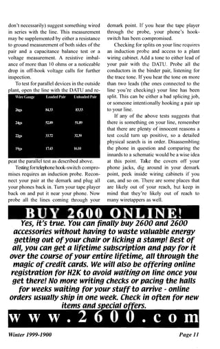 don't necessarily) suggest something wired
in series with the line. This measurement
may be supplemented by either a resistance
to ground measurement of both sides of the
pair and a capacitance balance test or a
voltage measurement. A resistive imbal­
ance of more than 10 ohms or a noticeable
drop in off-hook voltage calls for further
inspection.
To test for parallel devices in the outside
plant, open the line with the DATU and re-
Wire Gauge Loaded Pair Unloaded Pair
26ga 8t33 8333
24g.. 52.89 51.89
22ga 33.72 3239
199a 17.43 16.10
peat the parallel test as described above.
Testingfortelephone hook-switch compro­
mises requires an induction probe. Recon­
nect your pair at the demark and plug aU
your phones back in. Turn your tape player
back on and put it near your phone. Now
probe all the lines coming through your
demark point. If you hear the tape player
through the probe, your phone's hook­
switch has been compromised.
Checking for splits on your linc requires
an induction probe and access to a plant
wiring cabinet. Add a tone to either lead of
your pair with the DATU. Probe all the
conductors in the binder pair, listening for
the trace tone. If you hear the tone on more
than two leads (the ones connected to the
line you're checking) your line has been
split. This can be either a bad splicing job,
or someone intentionally hooking a pair up
to your line.
If any of the above tests suggests that
there is something on your line, remember
that there are plenty of innocent reasons a
test could turn up positive, so a detailed
physical search is in order. Disassembling
the phone in question and comparing the
innards to a schematic would be a wise idea
at this point. Take the covers off your
phone jacks, dig around in your demark
point, peek inside wiring cabinets if you
can, and so on. There are some places that
are likely out of your reach, but keep in
mind that they're likely out of reach to
many wiretappers as well.
BUY 2600 ONLINE!
I
Yes.. it
..
s true. You can finally buy 2600 and 2600
accessories without having to waste valuable energy
getting out of your chair or licking a stamp! Best of
all.. you can get a lifetime subscription and pay for it
over the course of your entire lifetime.. all through the
magic of credit cards. We will also be offering online
registration for H2K to avoid waiting on line once you
get there! No more writing checks or pacing the halls
for weeks waiting for your stuff to arrive - online
orders usually ship in one week. Check in often for new
items and special offers.
www.2600. CODl
Winter 1999-1900 Page 11
 