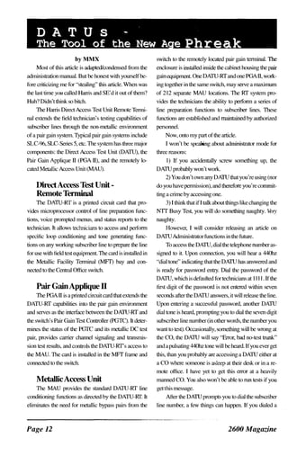 DATUs -
The Tool of the New A e Phreak
byMMX
Most of this article is adapted/condensed from the
administnrtion manual. But be honest with yourself be­
fore criticizing me for "stealing" this article. When was
the last time you called Hanis and SE'd it out of them?
Huh? Didn't think so bitch.
The Harris Direct Access Test Unit Remote Termi­
nal extends the field technician's testing capabilities of
subscriber lines through the non-metallic environment
of a pair gain system. Typical pair gain systems include
SLC-96,SLC-Selies 5, etc. The system has three major
components: the Direct Access Test Unit (DATU), the
Pair Gain Applique II (PGA II), and the remotely lo­
cated Metallic Access Unit (MAUl.
DirectAccess Test Unit­
Remote Tenninal
The DATU-RT is a printed circuit card that pro­
vick�s microprocessor control of line preparation func­
tions, voice prompted menus, and status reports to the
technician. It allows technicians to access and perfonn
specific loop conditioning and tone generating func­
tions on any working subscriber line to prepare the line
for use with field test equipment. The card is installed in
the Metallic Facility Tenninal (MFl) bay and con­
nected to the Central Office switcb.
Pair GainAppJique n
The PGA II is a printed circuit card that extend� the
DATU-RT capabilities into the pair gain environment
and serves as the interlace between the DAJU-RT and
the switch's Pair Gain Test Controller (PGTC). It deter­
mines the status of the PGTC and it� metallic DC test
pair, provides carrier channel signaling and tmnsmis­
sion test result�, and controls the DATU-RT's access to
the MAD. The card is installed in the MFT frame and
connected to the switch.
MetallicAccess Unit
The MAU provides the standard DATU-RT line
conditioning functions as directed by the DATU-RT. It
eliminates the need for metallic bypass pairs from the
Page 12
switch to the remotely located pair gain tenninal. The
enclosure is installed inside the cabinet housing the pair
gain equipment. One DATU-RT and one PGA II, work­
ing together in the same switch, may serve a maximum
of 2 12 separate MAU locations. The RT system pro­
vide� the technidans the ability to perfonn a series of
line preparation functions to subscriber lines. These
functions are established and maintained by authorized
personnel.
Now, onto my part of the article.
I won't be speaking about administrator mode for
three reasons:
I) If you acddentally screw something up, the
DAJU probably won't work.
2) You don't own any DATU that you're using (nor
do you have pennission), and therefore you're commit­
ting a crime by accessing one.
3) I think that if I talk about things like changing the
NTT Busy Test, you will do something naughty. Very
naughty.
However, I will consider releasing an article on
DATU Administrator functions in the future.
To access the DATU, dial the telephone numberas­
signed to it. Upon connection, you will hear a 440hz
"dial tone" indicating that the DAJU has answered and
is ready for password entry. Dial thc password of the
DATU, which is defaulted for technicians at 1 1 1 1 . If the
first digit of the pa�sword is not entered within seven
seconds after the DATU answers, it will release the line.
Upon entering a successful password another DATU
dial tone is heard, prompting you to dial the seven digit
subscTiber line number (in other words, the number you
want to test). Occasionally, something will be wrong at
the CO, the DATU will say "Error, bad no-test trunk"
and a pulsating 440hz tone will be heard. If you ever get
this, than you probably are accessing a DATU either at
a CO where someone is a�leep at their desk or in a re­
mote office. I have yet to get this error at a heavily
manned CO. You also won't be able to run test� if you
get this message.
After the DATU prompts you to dial the subscTiber
line number, a few things can happen. If you dialed a
2600 Magazine
 