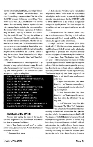number not selVedby that DATU, you will getthe mes­
sage: "INVALID PREFIX" and another DATU dial
tDne. Upon dialing a correct number, if the line is idle,
the DPUU accesses the line and you will hear "Con­
nected tD ddd-dddd. OK. Audio Monitor." You can then
select a line conditioning function anytime after the
voice message begins, including the ten seconds of au­
dio monitor before the menu is presented. If the line is
busy, the DPUU will say "Connected tD ddd-dddd.
Busy line. Audio MonitDr." The busy line will then be
monitored for 10 seconds. It shouldbe said at this point
that all audio traffic is unintelligible. After the ten sec­
onds ofaudio monitor, the DPUU will send two 614hz
1Dnes in rapid succession tD indicate theend ofthemon­
itor period. Features that would be disruptive tD a call in
progress are not available if the DPUU-Rf detects a
busy line condition. These functions include "High­
level Tone," ''Open Subscriber Line," and ''Short Sub­
scriber Line."
There are theories about confusing the DPUU by
changing its busy test in administrator mode. Theoreti­
cally, ifyouchange thebusy teston theNTI, you could,
say, open your ex-girlfiiend's line while she was on the
Functions ofthe DATU
Anyway, after learning the status of the line, the
functions are presented in a menu fonnat. Main Menu
functions are announced as follows:
Most of these functions actually aren't as exciting
as they sound, ifyou're on crack Aquickdescription of
each ofthe functions:
l-Announce Main Menu.
Winter 1999-1900
2 -Audio Monitor. Provides awaytD verifY thatthe
busy test was correct. Traffic on the line is audible but
unintelligible. Audio Monitor is autDmatically disabled
at regular inteIVais tD insure that the DATU-Rf is able
tD detect DTMF tDnes in the event an exceptionally
strong audio signal is present This occurs at regular six­
second inteIVais and is of approximately two seconds
duration.
3 - Short to Ground The "Short tD Ground" func­
tion is used tD connect the 'TIp, Ring, or both leads tD
Ground potential. If only a single lead (TIp or Ring) is
selected, the opposite lead is untenninated.
4 - High Level Tone. This function places 577hz
high-level (+22 dBm) intenupted tDnebursts on the 'TIp
lead, Ring lead, or both. If a single lead is selected, the
opposite lead is grounded. This function is typically
used forthe purpose ofconductor orpair identification.
5 - Low Level Tone. This function places 577hz
low-level (-12 dBm) intenupted tDne bursts on both the
'TIp and Ring leads. Because the tDne signal is longitudi­
nal, use ofthis function does notdisrupttraffic on abusy
line. Tone bursts can be heard only on a telephone in­
strument connected between 'TIp or Ring and Ground.
This function is typically used for the purpose of con­
or pair identification on a busy sub­
line.
6 - Open Subscriber line. The "Open
function removes BatteIy
<uw"...uw>u potentials fiumthe subscriber 's
and Ring leads.
SIl�,scriherLine" function provides an elec­
short across the subscriber's 'TIp and
leads.
* - Hold Functions (Keep Test After
ULSconnect). The ''Hold Tesf ' feature pro­
a means by which a line condition as­
serted by the DPUU-Rf is maintained for a specified
time inteIVai after disconnecting fium the DATU-Rf.
Thedurationofthe HoldTestinteIVai is enteredthrough
the telephone keypad and is specified in minutes. Any
inteIVai may be entered, however, the DATU-Rf will
not maintain a line condition longer than the Access
'TImeout inteIVai. The programmed function is auto­
matically canceled by the DPUU-Rf when the speci­
fied time inteIVai or, ifof a shorterduration, the Access
Page 13
 