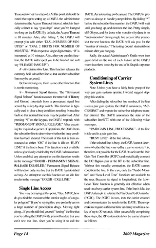Timeout interval has elapsed. (At this point, it should be
noted that upon setting up a DATU, the administrator
determines the Access Timeout Interval, which is basi­
cally a timer to say"good-bye" once you've lounged
too long on the DATU. By default, the Access Timeout
is 10 minutes. Also, after hitting *, the DATU will
prompt you with either "DIAL NUMBER OF MIN­
UTES" or "DIAL 2 DIGITS FOR NUMBER OF
MINUTES." With respect to single digit entries, '1)" is
interpreted a� 10 minutes. Also, after you use this func­
tion, the DATU will expect you to be finished and will
say"PLEASE HANG UP")
# - New Subscriber Line. This function relea= the
currently-held subscriber line so that another subscriber
line may be accessed.
Before moving on, there is one other function that
is worth mentioning.
9 - Peml£lnent Signal Releal·e. The "Pennanent
Signal Relea-;e" function causes the removal of Battery
,md Ground potentials fum a pennanent signal line
served by a step-by-step switch. This function is typi­
cally used to clear a busy condition resulting fum a line
fault so that nonnal line tests may be performed. After
pressing "9" on the keypad, the DATU responds with
"PERMANENT SIGNAL RFLEASE." After execut­
ing the required sequence of operations, the DATU tests
the subscriber line to detennine whether the busy condi­
tion has been cleared. The result of this test is then an­
nounced as either "OK" if the line is idle or "BUSY
LINE" if the line is busy. This function is not available
unless specifically enabled by the DATU administrdlor.
Unless enabled, any attempt to use this function result�
in the message"ERROR - PERMANENT SIGNAL
RELEASE DISABLED." Pennanent Signal Relea-;e
will function only on a line that the DATU has identified
as busy. An attempt to use this function on an idle line
results in the message"ERROR - IDLE LINE."
DATU. An interesting predicament. The DATU is pre­
pared as always to handle your problem. By dialing "*"
before the subscriber line number, the DATU will wait
until you hang up, and then test the line. Pretty simple,
eh? Oh yes, and for those who wonder why there is no
"audio monitor" during single line access: after you se­
lect the test func1ion, the DATU will ask you for the
"number of minutes." The testing doesn't start until one
minute after you hang up.
Sadly, the actual Administrator's Guide went into
great detail on the use of each feature of the DATU
more than three times by the end of it. Stupid corporate
product�.
Conditioning ofCarrier
SystemLines
Note: Unless you have a fairly basic grdSp of the
way pair gain systems operate, I would suggest skip­
ping this section.
After dialing the subscriber line number, if the line
is on a pair gain system, the DATU announces, "AC­
CESSING" and repcat� the subscriber telephone num­
ber entered. The DATU armounces the state of the
subscribc'r lineINTI with one of the following voice
messages:
"PAIR GAIN LINE, PROCESSING" - if the line
is idle and is a pair gain line.
"BUSY LINE" - if the line is busy.
If the selected line is busy, the DATU cannot deter­
mine whcther the line is served by a carrier system. It is,
therefore, not possible for the DATU to activate the Pair
Gain Test Controller (PGTC) and metallically cormect
the DC Bypass pair at the RT to the subscriber line.
Without this metallic connection, the DATU carmot
condition the line. In this case, only the"Audio Moni­
tor" and "Low-Level Tone" functions are available to
the user. Because it� signal is longitudinal, the Low­
Level Tone function is generally not effective when
Single LineAccess used on a busy carrier system line. If the line is idle, the
You may be saying at this point, "Gee, MMX, how DATU attempt� to activate the Pair Gain Test Controller
do you find the measure of the interior angles of a regu- (PGTC). The PGTC, in tum, tests the canier ch,mnel
lar [Xllygon'?" If you're saying this, you probably arc on and communicates the result� to the DATU. These op--
a large number of prescription drugs. Moving right emtions require additional time and may result in a de-
along... If you should find yourself"testing" the linethat lay of up to 30 seconds. After successfully completing
you're calling the DATU with, you will realize that you these steps, the RT system identifies the carrier charmel
can't test that line, since you're using it to call the a� follows:
Page 14 2600 Magazine
 