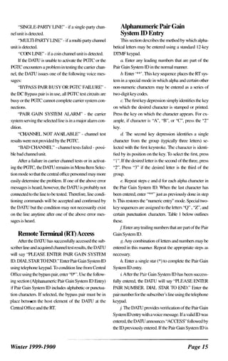 "SINGLE-PARTY LINE" - if a single-party chan­
nel nnit is detected.
"MULTI-PARTY LINE" - if a multi-party channel
unit is detected.
"COIN LINE" - if a coin channel unit is detected.
If the DATU is unable to activate the PGTC or the
PGTC enconnters a problem in testing the carrier chan­
nel, the DATU issues one of the following voice mes­
sages:
"BYPASS PAIR BUSY OR PGTC FAILURE" -
the DC Bypass pair is in use, all PGTC test cireuits are
busy or the PGTC cannot complete camer system con­
nections.
"PAIR GAIN SYSTEM ALARM" - the camer
system serving the selected line is in a major alarm con­
dition.
"CHANNEL NOT AVAILABLE" - channel test
results were not provided by the PGTC.
"BAD CHANNEL" - channel test� failed - possi­
ble bad channel unit.
After a failure in carrier channel tests or in activat­
ing the PGTC, the DATU remains in Menu Item Selec­
tion mode so that the centrJ.i office personnel may more
easily determine the problem. If one of the above error
messages is heard, however, the DATU is probably not
connected to the line to be tested. Therefore, line condi­
tioning commands will be accepted and confirmed by
the DATU but the condition may not necessarily exist
on the line anytime after one of the above error mes­
sages is heard.
Remote Tenninal (RT)Access
After the DATU has successfully accessed the sub­
scriber line and acquired channel test results, the DATU
will say "PLEASE ENTER PAIR GAIN SYSTEM
ID. DIALSTAR WEND." Enter Pair GJinSystemlD
using telephone keypad. To condition line from Central
Office using the bypass pair, enter "0*". Use the follow­
ing section (Alphanumeric p.J.ir GainSystem ID Entry)
if Pair Gain System ID includes alphabetic or punctua­
tion characters. If selected, the bypa�s pair must be in
place between the host element of the DATU at the
Central Office and the RT.
Winter 1999-1900
Alphanumeric Pair Gain
SystemID Entry
This section describes the method by which alpha­
betical letters may be entered using a standard 12-key
DTMF keypad.
lL Enter any leading numbers that are part of the
Pair Gain System ID in the normal manner.
h. Enter '**'. This key sequence places the RT sys­
tem in a special mode in which alpha and certain other
non-numeric characters may be entered as a series of
two-digit key codes.
c. The first key depression simply identifies the key
on which the desired character is stamped or printed.
Press the key on which the character appears. For ex­
ample, if chardCter is "A", "B", or "C", press thc "2"
key.
d The second key depression identifies a single
character from the group (typically three letters) se­
lected with the first keystroke. The chardCter is identi­
fied by its position on the key. To sclcet the first, press
"I". If the desired letter is the second of the three, press
"2". Press "3" if the desired letter is the third of the
group.
e. Repeal steps c and d for each alpha character in
the Pair Gain System ID. When the last character has
been entered, enter "**,, just as previously done in step
b. This restores the "numeric entry" mode.Special two­
key sequences are assigned to the letters "Q" , "Z", and
certain punctuation chardcters. Table I below outlines
these.
f Enter any trailing numbers that are part of the Pair
GainSystem ID.
g. Any combination of letters and numbers may be
entered in this manner. Repeat the appropriate steps as
necessary.
h Enter a single star (*) to complete the Pair Gain
System ID entry.
i. Aller the Pair Gain System ID has been success­
fully entered, the DATU will say "PLEASE ENTER
PAIR NUMBER. DIAL STAR TO END." Enter the
pair number for the subscriber's line using the telephone
keypad.
j. The DATU provides verification of the Pair Gain
System ID entry with a voice message. If a valid ID was
entered, the DATU annonnces "ACCESS" followed by
the ID previously entered. If the Pair GainSystem ID is
Page 15
 