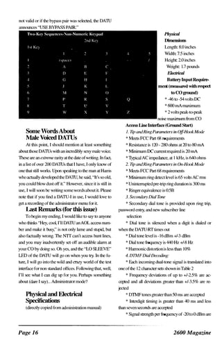 not valid or if the bypass pair was selected, the DATU
announces "USE BYPASS PAIR."
Some WordsAbout
Male Voiced DATUs
At this point, T should mention at least something
aboutthose DATUs with an incredibly sexy male voice.
These are an extreme nuity atthe date ofwriting. Tn fact,
in a list of over 200 DATUs that I have, T only know of
one that still works. Upon speaking to the man at Hams
who actually developedthe DATU, he said, "It's so old,
you could blow dust off it" However, since it is still in
use, T will soon be writing somewordsabout it Please
note that if you find a DATU-T in use, T would love to
get a recording ofthe administrator menu for it
Last Remarks (for this issue)
To begin my ending, I would like to say to anyone
who thinks "Hey, cool, I'll DATU anAOL access num­
ber and make it busy," is not only lame and stupid, but
also factually wrong. The NIT can't access hunt lines,
and you may inadvertently set off an audible alann at
your CO by doing so. Oh yes, and the "LO SLEEVE"
LED of the DATU will go on when you try. In the fu­
ture, I will go into the wild and crnzy world ofthe test
interface fornon standanl offices. Following that, well,
I'll see what I can dig up for you. Perhaps something
about (dare T say)... Administrator mode?
Physical and Electrical
Specifications
(directly copied from administration manual)
Page 16
Physical
Dimensions
Length: 8.0 inches
Width: 7.5 inches
Height: 2.0 inches
Weight: 1.7 pounds
Electrical
BatteryInputRequire­
ment (measured with respect
to CO ground)
* -46 to -54 volt� DC
* 600 rnA maximum
* 2 volt� peak-to-peak
noise maximum from CO
A� LineInterface(Ground Start)
1. TIp GJUiRingParameters in OjJHookMode
* Meet� FCC Part 68 requirement�
* Resistance is 120 - 280 ohms at 20 to 80 rnA
* Minimum DC currentrequired is 20 rnA
* TypicalAC impedance, at I kH7, is 640 ohms
2. TIp GJUiRingParameters in On-HookMode
* Meet� FCC Part 68 requirement�
* Minimum ring detect level is 65 volt� AC rnls
* Unintcffilptedpre-trip ringduration is 300 ms
* Ringerequivalence L� 0.5B
3. Secondary Dial Tone
* Secondary dial tone is provided upon ring trip,
pa�sword entry, and new subscriber line
selection
* Dial tone is silenced when a digit is dialed or
when the DATU-RT times out
* Dial tone level is -16dBm +/-3 dBm
* Dial tone frequency is 440 Hz +/-8 Hz
* Hannonicdistortionis less than 10%
4. DTMFDialDecoding:
* Each incoming dual-tone signal is translated into
one ofthe 12 character set� shown in Table 2
* Frequency deviations of up to +/-2.5% are ac­
cepted and all deviations greater than +/-3.5% are re­
jected
* DTMFtones greaterthan 50 ms are accepted
* Tnterdigit timing is greater than 40 ms and less
than seven seconds are accepted
* Signal strength perfrequency of-20 to 0 dBm are
2600 Magazine
 