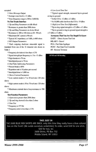 accepted
5. VoiceMessage Output
* Average voice level is -13 dBm
* Voice frequency range is 200 to 3,000 Hz
No'lest 1hmk Interlace
1. TqJ andRing Parameters in 1dle Mode
* Resistance is greaterthan 20M ohms
2. Ttp andRing Parameters inActiveMode
* Resistance is 100 to 180 ohms at 20 - 90 rnA
* Maxllnum DC current is 90 rnA
* Typical AC impedance, at I kHz, is 660 ohms
3. MFOutputParameters
* Each outgoing dual-tone sinusoidal signal is
translated from one of the 12 character set� shown in
Table 2
* Frequency deviationis le�s than +/-2%
* Signal strengthper frequency is -5 to - 15 dBm
* Digitduration is 70 m�
* lnterdigital pause is 70 ms
4. Dial PuL�eAddressing Parameters
* Percentbreak is 60%
* Repetition rate is 10 pulses per second
* lntcrdigital time is 1,000 ms
5. Sleeve CurrentParameters
* Low current mode is 7 to lO rnA into 120 ohm
sleeve
* High current mode is 50 to 70 rnA into 120 ohm
sleeve
* Maximum extemal sleeve loop resistance is 700
ohms
'lest Function Parameters
1. Open test is greatertlum 20M oluns
2. TqJ and ring shorted is less tlum 2 oluns
3. Tone Test
* Frequency is 577 Hz
* Frequency error is less than +/-3%
Winter 1999-1900
4. Low-level 7hne Test
* Typical signal strength, mea�ured tip-ta-ground
orring-ta-ground:
* At the CO is -12 dBm +/-3 dBm
* At 18,000cablefeet from the CO is -19 dBm
5. High level Tone Test (Differential)
* Tip-to-ring signal strength is +22 dBm +/-3 dBm
* Tip-ta-groundorring-ta-ground signal strength is
+17 dBm +/-3 dBm.
Acronyms ThatYouAre Too Stupid To Know
DATU - Direct A=�s Test Unit
HILARY- Gue�s!
PGA- PairGainApplique
PGTC - Pair GainTest Controller
Rf - RemoteTerminal
Page 1 7
 