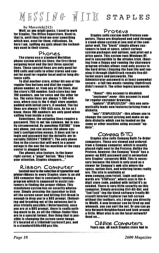 by Maverick(212)
W.II, IS IIOU might liu.ss, I used to work
lor Stlpl.s, Th. Ollic. Sup.rstore. Use� to,
that Is, until thell llred me over somethmg
which was, .ven lor them, ridiculous. So,
here 1 1m, spilling mil guts about the technol­
ogll used In their stores.
Phones
The stores use a standard Meridian
phone sllstem with six lines: the first three
outgoing local and the list three specill
lines. Thes. special lines are onlll good for
800 calls and calls to other stor.s and can­
not be used lor regular local and/or long dlS­
tanc. calls.
To dial another store, either hit one 01 the
r.gular line buttons and dill the regular
phon. number, or, Irom anll 01 the lines, dial
the store's 100 number. Each store has two
100 numbers, one lor voice and the other lor
lax. The voice lines are alwallS 1-100-444-
nXI where lin is the 4-digit store number,
Pldded with Inillil zero's, il ne.ded. The lax
lin.s are alwalls 1-100-555-nn. As lar as I
know, these 100 numbers are onlll good when
calling Irom Inside a store.
Sometimes, the outgoing lines r.qulr. a
password. ThiS is not too common, but Is eas-
1111 clrcumv.nted. BII punching fEATURE·· lrom
anll phon., IIOU can acc.ss the phon. SIlS­
t.m's configuration menus. It does ask lor a
login and password bUl lhe delaults are In­
variablll 266344 [WCONFIGwl. The onlll phone
line In Ihe slores Ihal will work In a power
outage Is Ihe one Ihe lax machine al lhe COPII
cenl.r is plugged Inlo.
The phones also lealure, in Ihe lower
righl corner, a wpag." button. wMall 1 have
lIour att.nlion, Siapl.s shopp.rs...."
�i e.e.on COMPuter
Loclted n.1l 1O th. selecllon oI l11pewriter and
printer ribbons In everll Siapl.s slor. I.S an old
386 compuler Ihal is conslanllll runnlDg a
program which is supposed 10 assisl c�s­
lomers in finding Ihe proper ribbon. ThiS
slandalone sllslem has no securitll whalSo­
ev.r. Simplll pr.sslng the spacebar 10 kiCk .
oll ihe screen saver and hilling Ctrl-Br.ak IS
.nough 10 drop IIOU 10 a DOS prompl. [Rebool­
ing and breaking oul ol lhe aUloelec.bal ls
also trlvlalill possible.) Unfortunalelll, once
IIOU are al a DOS promPI, Iher. Is reallll nolh­
Ing much 10 dO, as ail ihe ribbon-finder Illes
are In a speclal lormal. One Ihlng Ihal is pos­
sibl. Is changing Ihe screen saver Image.
II'S localed al c:rlbnlndrscrnsvr2.pcl, and
is a slandlrd 640x480 pCl llle.
Page 18
S T A P L E S
Proteva
Siapies sells cuslom-buill Proleva com­
pUlers. These are displalled and sold Ihrough
a sland-alon. sllSlem al on• •nd ol lhe com­
puter Will. The "kloskw slmplll allows cus­
lomers 10 look al SP.cs, sel.cl various
sllstem packages and options, and prlnl oul a
prlc. quole. This sllslem runs Windows NT,
and Is SUSC.Pllbl. IO Ih. nllsdos irick. [BoOI­
Ing Irom a IIOPPII and running Ihe shlreware
program nUsdos Illows read-onlll access 10
Ihe hard driv•.) COPlling Ihe Sim lIIe and run­
ning Il lhrough lOphlCrack reveals Ilv. dif­
I.r.nl us.rs and passwords. The
Administralor password Is al l.aSI som.whal
secure - I lull IWO weeks running lOphlCrack
didn't reveal II. The olher 109ins/passwords
are:
"Bue"" - Ihls accounl ls disabled.
"I:U" lIm.'";RIIR. - Ihls accounl ls used
lor regular cuslomer browsing.
"u,".,.";"ST'PUS1234" - Ihis one aulO­
maticallll ioads new I.atur.s/prlclng Irom a
diskett•.
"mi,";"ST'PUS1234" - Ihis allows IIOU 10
change Ihe currenl pricing and make an up­
dale diskette which can b. load.d on Ihe
same or olher machine using account "uP­
dal.".
COMPaQ 13>iO
Staples also sells Compaq Bulll-To-Order
compUlers. These are viewed and ord.r.d
from a Compaq compuler, which is usuallll
placed rlghl nex1 10 Ihe Proleva. Unlike Ihe
Proteva, however, Ihe Compaq "kiosk" has a
pow.r-up BIOS password and Is nelworked
inlo Siapies' corporal. WAN. This Is neces­
sarli because Ihe kiosk is onlll us.d as a
vlew.r lor Compaq's web sile where Ihe
specs, option IiSIS, and ord.rlng lorms realill
are. The site is available at
www.compaq.com/relall. login and pass­
words ar. "STAPun", where xxn Is Ihe 4-
digit slore code, padded wilh initial D's as
needed. There Is verll llllie securltll on Ihls
compuler. Slmplll pressing Ctrl-AII-Del, and
"End Task"-Ing Ihe kiosk sonware [reallll MI­
crosoll inlern.t EIPlorer run lull-screen
wilhoUI the loolbars, etc.) drops IIOU dlr.clIlI
10 Wln95. A new browser can be fired up and
whooosh, IIOU can surf lhe nel. Or IIOU can go
into N.lwork Neighborhood and look around
a lillie. What .Ise is on Ihe local n.lworkil
Read on....
O,uice. COMPuters
'.Irs ago, all .ach Siapies slore had In
2600 Magazine
 