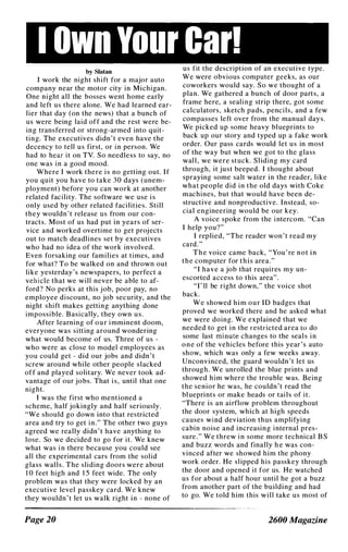 I Own Your Car!
by Slatan
I work the night shift for a major auto
company near the motor city in Michigan.
One night all the bosses went home early
and left us there alone. We had learned ear­
lier that day (on the news) that a bunch of
us were being laid off and the rest were be­
ing transferred or strong-armed into quit­
tmg. The executives didn ' t even have the
decency to tell us first, or in person. We
had to hear it on TV. So needless to say, no
one was in a good mood.
Where I work there i s no getting out. If
you quit you have to take 30 days (unem­
ployment) before you can work at another
related facility. The software we use is
only used by other related facilities. Still
they wouldn ' t release us from our con­
tracts. Most of us had put in years of ser­
vice and worked overtime to get projects
out to match deadlines set by executives
who had no idea of the work involved.
Even forsaking our families at times, and
for what? To be walked on and thrown out
like yesterday 's newspapers, to perfect a
vehicle that we will never be able to af­
ford? No perks at this j ob, poor pay, no
employee discount, no job security, and the
night shift makes getting anything done
impossible. B asically, they own us.
After learning of our imminent doom,
everyone was sitting around wondering
what would become of us. Three of us -
who were as close to model employees as
you could get - did our jobs and didn ' t
screw around while other people slacked
off and played solitary. We never took ad­
vantage of our jobs. That i s, until that one
night.
I was the first who mentioned a
scheme, half jokingly and half seriously.
"We should go down into that restricted
area and try to get in." The other two guys
agreed we really didn' t have anything to
lose. So we decided to go for it. We knew
what was i n there because you could see
all the experimental cars from the solid
glass walls. The sliding doors were about
1 0 feet high and 1 5 feet wide. The only
problem was that they were locked by an
executive level passkey card. We knew
they wouldn ' t let us walk right in - none of
Page 20
us fit the description of an executive type.
We were obvious computer geeks, as our
coworkers would say. So we thought of a
plan. We gathered a bunch of door parts, a
frame here, a sealing strip there, got some
calculators, sketch pads, pencils, and a few
compasses left over from the manual days.
We picked up some heavy blueprints to
back up our story and typed up a fake work
order. Our pass cards would let us in most
of the way but when we got to the glass
wall, we were stuck. Sliding my card
through, it just beeped. I thought about
spraying some salt water in the reader, like
what people did in the old days with Coke
machines, but that would have been de­
structive and nonproductive. Instead, so­
cial engineering would be our key.
A voice spoke from the i ntercom. "Can
I help you?"
I replied, "The reader won' t read my
card."
The voice came back, "You ' re not in
the computer for this area."
"I have a job that requires my un­
escorted access to this area" .
"I' ll be right down," the voice shot
back.
We showed him our ID badges that
proved we worked there and he asked what
we were doing. We explained that we
needed to get in the restricted area to do
some last minute changes to the seal s i n
one of the vehicles before this year ' s auto
show, which was only a few weeks away.
Unconvinced, the guard wouldn ' t let us
through. We unrolled the blue prints and
showed him where the trouble was. Being
the senior he was, he couldn' t read the
blueprints or make heads or tails of it.
"There is an airflow problem throughout
the door system, which at high speeds
causes wind deviation thus amplifying
cabin noise and increasing internal pres­
sure." We threw i n some more technical B S
and buzz words and finally h e was con­
vinced after we showed him the phony
work order. He slipped his passkey through
the door and opened it for us. He watched
us for about a half hour until he got a buzz
from another part of the building and had
to go. We told him this will take us most of
2600 Magazine
 