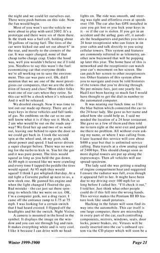 the night and we could let oursel ves out.
There were push-buttons on this side. Now
the fun would begin.
Most of you won ' t see the vehicle we
were about to play with until 2002. It's a
prototype and there were six of them there.
In the trunk was a fuel cell , holding about
50 gallons of racing fuel. The tires of the
car were kicked out and set out about 6" in
the rear, and mostly to the corners of the
car. It was super charged, none of that
cheap turbo charge crap. Under the hood
was, well you wouldn ' t believe me if I told
you. Needless to say this wasn ' t the fuel
economizing car that everyone thinks
we're all working on to save the environ­
ment. This car was pure evi l . Oh, did I
mention that we are one of the most presti­
gious car companies, that we are the defin­
ition of luxury and class? Most older folks
want one of our cars when they retire. So
this car will be a shock when it's released.
And it will be released.
We drooled enough. Now it was time to
test out our made-up theory. There are al­
ways keys in these vehicles and ful l tanks
of gas. No emblems on the car so no one
will know what it i s if they see it. Heck, at
2 am who would be out on the roads any­
way? We fired her up and two of us went
out, leaving one behind to open the door so
we could get back in. I took the second
spin at the wheel and, oh my gosh, talk
about power and speed. I had never driven
a super charger before. There was no wait­
ing for the turbo to kick in. You hit the gas
and it was pure power. The tires would
squeal as l ong as you held the gas down.
At 80 mph it seemed l ike we were crawling
and every time I tapped the peddle the tires
would squeal . At 95 mph they would
squeal ! I think I got whiplash that day. At a
red light a Corvette pulled up next to us, a
new sleek one. He gunned his engine and
when the l ight changed I nOOfed the gas.
B ad mistake - the car just sat there spin­
ning its wheels like we were on ice. OK,
I ' m a computer geek, not a drag racer. I
came off the entrance ramp to 1-75 at 75
mph. I was looking for a certain switch
that I had heard existed. I flipped off the
headlights and hit the switch. Night Vision.
A camera i s mounted in the hood in the
symbol. It displays the image on the win­
dow and you can see through fog and rain.
It makes everything white and i s very cool .
I like it because I can drive with no head-
Winter 1999-1900
Iights on. The ride was smooth, and steer­
ing was tight and effortless even at speeds
over 1 50. The car also has GPS installed in
case you get lost or you lock your keys in
it - or if the car is stolen. If you get in an
accident and the airbag goes off, it autodi­
als the headquarters and patches you into a
24 hour receptionist who can l isten in on
your cabin and talk directly to you using
cellular towers. This system and features
are commonly referred to as telemetry, an­
other new buzzword that will be popping
up later this year. The home base of this i s
networked and the receptionist can watch
your car's movement on her screen. She
can patch her screen to other receptionists
too. Other features of thi s system allow
you to navigate and even be told histories
of the towns that you' re driving through.
No per-minute fees, just one yearly fee.
Had I not been having so much fun I would
have thought to get the dial-in number to
the automated computer.
It was nearing our lunch time so I hit
the blue button which connected the car to
the 24 hour lady. She gave us her name and
asked how she could help us. I said we
needed the location of a 24 hour restaurant.
She gave us a few of them and then told
me to turn right at the next exit and guided
me there no problem. All without even ask­
ing my name, or where I was cal l ing from.
I later learned this service will cost about
$400 a year but that i s unlimited service
cal ling. Data travels at a slow analog speed
of 2400 bps. This should change soon as
more digital towers are put up along the
expressways. Then all vehicles will use
spread-spectrum.
The lady said she was getting a reading
of engine compartment heat and suggested
I ensure the radiator was ful l , even though
it appeared ful l to her. It might have been
due to my driving over 1 00 mph for so
long before I called her. "I' l l check i t out,"
I told her. Just think what other people
could do if this fel l into the wrong hands.
This service makes the Pentium III ID fea­
ture look l ike small potatoes.
Hacking in the future wil l soon find its
way into the automobile. This car itself is
one large computer; there are microchips
in every part of the car, each controlling
components, mirrors, windows, seats, door
locks, power brakes, etc. Viruses will be
easily inserted into the car ' s onboard sys­
tem via the CD player which will soon be a
Page 21
 