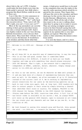 direct link to the car ' s CPU. A hacker
could make the horn honk every time the
brake pedal is pressed. Just think what a
program like B ack Orifice could do on one
of these cars .
I see it like this : A voice announces to
the irritated driver: "What' s wrong - you
don' t like Rob Zombie?" "No! " yells back
the executive driver. "Fine, turn it off. Oh
that's right, you can' t. I own your car!!! "
Most of the top automakers are secretly
making it their goal to turn their luxury
cars into a virtual onboard LAN. And it
was highly evident in the car I was driving.
Behind closed doors, execs discuss their
future plans. They want their vehicles to be
able to access the Internet. It would have
to be wireless and they know what that
mean s . A high price would have to be paid
to the companies that own the rights to the
specific radio spectrum which would be re­
quired by this system. They figure they
will pass the cost to the consumer and have
them pay for the service like we do now
for the Internet. (Mental note, invest in
AT&T stock.) With all the talk of what
they want to do, no one i s talking about
what they ' re going to do to make it secure.
They are relying on digital spread spec­
trum to be their firewall saying that will
protect them from their signals being inter­
cepted. In my opinion this is very near­
sighted, yet typical. What they don' t
realize is that sometimes the demon comes
from within .
I ' ve seen the future, and it i s sweet.
- We l c ome to i rc . 2 6 0 0 . ne t - Me s s age o f the Day
- I RC - 2 6 0 0 STYLE
- We a l l know IRe is an anarchic way of commun i c a t i ng , to say the l e a s t .
- Thi s i s a l l fine and good , except tha t i t s ome t imes makes
- communi c a t ing a bit d i fficul t . A bunch o f u s have put our heads
- together and come up wi th some thing that shou l d p l ea s e everyone - the
- 2 6 0 0 I RC Network . Tha t ' s r i gh t , a new ne twork that ' s c omp l e te l y
- i ndependent o f EFNe t , underne t , da l ne t , wha t eve r . S imp l y change your
- s e rver to i rc . 2 6 0 0 . ne t and you ' re i n !
- As thi s i s our own s erve r , we can do wha tever we damn we l l p l ea s e on
- i t and you have more o f a chance o f impl emen t i ng features that you
- want a s wel l . A l the momen L , we a l l ow u s e rname s of up to 32 charac ters
- i n s t ead o f the current l im i t o f 9 . We ' re working on imp l emen t i ng
- secure conne c t i on s for our u s e r s so the mon i toring agenc i e s can go
- back to r e a l c r ime onc e aga i n . And , at l ong l a s t , 2 6 0 0 readers wi l l be
- abl e to contac t peop l e in the i r areas by s imp ly entering a chann e l
t h a t i dent ifies the i r s ta t e or country . For examp l e , # k s 2 6 0 0 i s the
- 2 6 0 0 chann e l for Kans a s , # 2 6 0 0 de is the 2 6 0 0 chann e l for Germany .
- ( S ta t e s come before the 2 6 0 0 , coun t r i e s come a f t er . A f u l l l i s t o f the
- two - l e t t e r codes is ava i l ab l e on our s e yver . ) And , as a lways # 2 6 0 0
- wi l l exi s t a s the gener a l 2 6 0 0 channe l , open t o everyone a t a l l t imes .
- You can c r e a t e your own channe l s and run them as you s e e fit , in the
- trad i t ion of I Re .
- We look f o rward to s e e i ng thi s ne twork grow and flour i sh . Help spread
- the word - i rc . 2 6 0 0 . ne t - a ne twork f o r hackers , run by hacker s .
Page 22 2600 Magazine
 