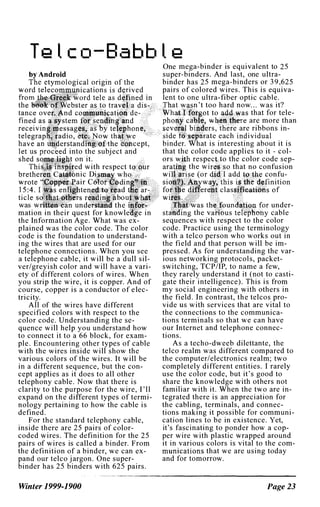 Te l c o-Ba bb l e
cept,
into the subject and
t on it.
ed with respect t
nic Di wh
air C di
d
bo
was wr nd the
mation in their quest for knowle e in
the Information Age. What was ex­
plained was the color code. The color
code is the foundation to understand­
ing the wires that are used for our
telephone connections. When you see
a telephone cable, it will be a dull sil­
ver/greyish color and will have a vari­
ety of different colors of wires. When
you strip the wire, it is copper. And of
course, copper is a conductor of e lec­
tricity.
All of the wires have different
specified colors with respect to the
color code. Understanding the se­
quence will help you understand how
to connect it to a 66 block, for exam­
ple. Encountering other types of cable
with the wires inside will show the
various colors of the wires. It will be
in a different sequence, but the con­
cept applies as it does to all other
telephony cable. Now that there is
clarity to the purpose for the wire, I'll
expand on the different types of termi­
nology pertaining to how the cable is
defined.
For the standard telephony cable,
inside there are 25 pairs of color­
coded wires. The definition for the 25
pairs of wires is called a binder. From
the definition of a binder, we can ex­
pand our telco jargon. One super­
binder has 25 binders with 625 pairs.
Winter 1999-1900
One mega-binder is equivalent to 25
super-binders. And last, one ultra­
binder has 25 mega-binders or 39,625
pairs of colored wires. This is equiva­
lent to one ultra-fiber optic cable.
n't too hard now... was it?
t to that for tele­
are more than
rs, re are ribbons in-
ate each individual
binder. hat is interesting about it is
that the color code applies to it - col­
ors
.
respe to the color code sep-
the w that no confusion
confu-
!pum(J�!1lLt.,or under-
the v cable
sequences with respect to the color
code. Practice using the terminology
with a telco person who works out in
the field and that person will be im­
pressed. As for understanding the var­
ious networking protocols, packet­
switching, TCP/IP, to name a few,
they rarely understand it (not to casti­
gate their intelligence). This is from
my social engineering with others in
the field. In contrast, the telcos pro­
vide us with services that are vital to
the connections to the communica­
tions terminals so that we can have
our Internet and telephone connec­
tions.
As a techo-dweeb dilettante, the
telco realm was different compared to
the computer/electronics realm; two
completely different entities. I rarely
use the color code, but it's good to
share the knowledge with others not
familiar with it. When the two are in­
tegrated there is an appreciation for
the cabling, terminals, and connec­
tions making it possible for communi­
cation lines to be in existence. Yet,
it's fascinating to ponder how a cop­
per wire with plastic wrapped around
it in various colors is vital to the com­
munications that we are using today
and for tomorrow.
Page 23
 