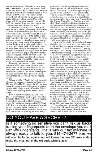 patible sound card. Thi s will let you snag
POCSAG traffic. Or you can build a data
sl icer and decode FLEX traffic too. Or you
can be lazy and buy one from Texas 2-Way
for about $80 or so. The Soundblaster
method will obviously tie up your com­
puter while decoding pages. Using the
slicer will let you run decoders on an old
DOS box and will let you use your better
computer for more important stuff.
4. Antennas. cabling, etc . . . . You will
need an RCA cable (preferably shielded) to
take the discriminator output either into
the sound card or into the slicer. If using a
slicer, you will also need the cable to con­
nect your slicer to your computer. As far as
antennas go, pager signals are very strong,
so you won ' t need much of an antenna. A
rubber ducky with a right angle adapter, at­
tached right to the back of the radio, will
be more than enough . The signals are so
damned strong that you might even be able
to get away with a paper cl ip shoved into
the antenna jack. Think of what kind of an
antenna your pager has ; this should give
you a good idea of what the requirements
are in the antenna department.
Connect your scanner 's discriminator
output to either your data sl icer or your
sound card. If using a sound card, be sure
to use the l ine in connection. If using a
data slicer, connect that to the correct port
on your computer. Tune yourself a nice,
strong (they ' re all strong, really) paging
signal.
Where are they? Well, the vast majority
of numeric pagers are crystal led between
929 and 932mHz. Try there. Or if you want
to try decoding some alphanumeric pagers,
try the VHF range around 1 5 8mHz. There
is al so some activity in the 460-470mHz
range.
Now what about software. you say?
That is where things start to get somewhat
difficult. Motorola developed most paging
protocols in use and holds licenses to
them. Any software that decodes POCSAG
or FLEX is a violation of Motorola's intel­
lectual property rights . So one day, the
people at Motorola decided that they didn' t
want that software floating around. They
proceeded to look up everyone who had
copies posted on the Web and told them
that if they didn ' t take those specific pro­
grams off of the Web, it was court time.
The threatened webmasters removed the
offending copies, fearing a lawsuit from
Motorola. After this, our good friends from
the United States Secret Service arrested
Bill Cheek and Keith Knipschild for mess­
ing around with decoding hardware and
software - the SS appeared to want to make
data slicers illegal. Of course, these arrests
were ridiculous, but nobody wanted to get
busted. . . . so the vast majority of resources
on American websites disappeared. Check­
ing around English or German sites may
yield some interesting results.
Now you ' re ready. Fire up the software.
Get that receiver on a nice, hot frequency.
Look at all of the pages streaming across
the network . Give it a few hours ... getting
bored yet? Yes? Okay. . . now that you have
a functional decoding setup, let's make use
of it. Know someone 's pager that you want
to monitor? Here's how to snag them . .
First you need the frequency; i t ' s usual ly
inscribed on the back of the pager. Also,
you can try to determine what paging com­
pany they usc, and then social engineer the
freq out of the company. www.percon­
corp.com also has a search function where
you can locate all of the paging transmit­
ters (and fregs) in your area, l i sted hy who
owns em. Not bad. So you have the fre­
quency. . . now what? Well , wait until you
have to actually talk to this person. Get
your setup cranking on the frequency that
this person 's pager is using. Now, page
him. Pay close attention to the data coming
across the network. . . see your phone num­
ber there? See the capcodc that your phone
number is addressed to? That's it. Some
hetter decoding programs have provisions
to log every single page to a certain cap­
code to a logfile. . . this is a good thing. Get
a data sl icer, set everything up on a dedi­
cated 486, and have fun gathering data.
For updates to this article visit the
Phone Punx Network (http ://fly.to/ppn) .
Mail can h e sent t o t h e Phone Punx
address and it will find its way to me.
DO YOU HAVE A SECRET?
!Is It something so sensitive you can t risk us back­
Lracing your fingerprints fH.)m the envelope you mail
us? We understand. That's why ou r fax machine is
always ready to talk to <you. 51 6.;.474-2677 (note: we
will soon be forced against ourwill to use the new 631 area code -
make the most out of the old code while it lasts!)
Winter 1999-1900 Page 2S
 