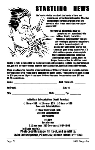 STIITlll1 NEWS
We've decided 10 lurn back Ihe hands of time and
r embark on a shreWd markeling plov. ERectiVe
// immedlatelv, our subscription price Will
reven 10 whal h was nearlY len vears ago -
a mere $18!
Why are we doing thisil Have we
complelelY 10SI our mindsil We
will not dignifythatwith a
>-==-- response. Bul we will say Ihal we
�__ are looking 10 gel more subscribers
:::::::-- and, since Ihe vasl majorilv of
'"""'-- people buy 2600 In Ihe stores, this
��_ _ - seems as good a way as any. Plus ifll
F_:r'�� '"""� shut up Ihose people who complain
thaisubscribing is more eXlensive
than boving II al lhe stands. Thars no
longer Ihe case. Now, in addition to not
having 10 fight in the aisles for the latest issue and being able to place free markelPlace
ads, vou will also save money over the newssland price. Just like Time and Newsweek.
We're also lowering Ihe price of our back issues. Whh even issue we Slockpile, we lose
more space so we'd reallv like to get rid of the damn things. You can now gel back issues
for $20 per year or $5 per issue from 1988 on. Overseas Ihose numbers are $25 and
$6.25 respectivelY.
Name: AmI.Enclosed: ___
Address: ______________ Apl. #: ____
CiIV: ____________ State: ___ Zip: ___
IndIVidual Subscriptions [Nonh America)
o 1 Year - $18 0 2 Years- $33 0 3Years - $46
Overseas Subscriptions
o 1 Year, lndividual - $26
lifetime Subscription
[anvwhere)
0 $260
Back Issues
$20 per vear [$25 Overseas)'1984-1998
Indicate vear[s):_-----,��--=-_-=-------,�,-­
PhOIOCOPI Ihis page. lill it OUI. and send il IO:
2600 Subscriplions. PO Box 152. Middle Island. NY 11953
Page 26 2600 Magazine
 