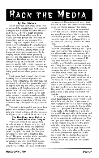 "'AC � r ff � 14 � P TA•
by Jim Nieken
.
Much has been said lately about J Our-
nali sts and the thei r outright
d isregard for n M itnick
and others, critic i zed
foray into rs. Few
would deny , . influe?ce of
j ournal i sts, no one slil,lilms to h ke
them. They tend't ackers and
most other "unde subcultures i n
a negative l ight, a
<
. < a number
of reasons for thiS'. tn<;lm, dead-
lines and other tim nstraints, the be-
traying nature of the DeWS gat�ei'in.g .
process, and the n ecessity t0 slmph fy I n ­
formation. But there are wa�'lI l'{) film the
i d iosyncras ies of j ournali sm to' your ad­
vantage, and to help reporters present an
accurate and positive account. Fol l ow my
advice, and you m i ght even fi nd S 0111 <;l"­
thing good written about you i n the pa­
per.
F i rst, some background. I have been- . '
working for various newspapers for :,,,
years, both i n freelance and staff reporter
position s. M y byline has graced the pages
of papers both big and smal l , but I grew ,,,
up working with l ocal papers and tend to':�. '
prefer them . I haven 't done very much
work with telev i sion, but the news gath­
ering process i s mostly interchangeable.
A l though a writer by trade, I am a geek at
heart and must sympathize with the poor
treatment my colleagues often give hack­
ers.
This article i s i ntended to explain how
print and telev i s i on j ournali sts i n vesti­
gate and report a story, and wh�t you .can
do if you are ever asked for an I ntervIew.
The Deadline: Your Ticket to
Increased Adrenaline Output
Years ago, when I was j u st getting
into the newspaper business, a gnzzled
old editor took me aside and explained
what I was really supposed to be doing
there. "My j ob," he said, "is fi l l i n g up
newspapers. Your job is meeting dead- .
lines." H i s point was that whde J ournah s­
tic i n tegrity was all well and good,
newspapers cou ldn't print blank pages.
Deadlines are not j ust a part of the
job; they are often the single most i mpor-
Winter 1999-1900
tant concern. Reporters need to get theIr
work i n on time, and that can sometimes
mean sacrificing accuracy for haste.
N o one w ants to print an untruthfu l
story, but the fact i s that the less time
you spend researching, the less quahty
i n formation you w i l l get. That i n forma­
tion also needs to be analyzed if i t is to
be conveyed correctl y, which also takes
time.
Looming deadlines are not the only
factor i n i naccurate reporting, but i f you
ever fi nd yoursel f the subj ect of a story
you should take them into account. If a
reporter says that he or she has a day or
less to cover a story, be concerned. I f
they have more than a few days they
probably won 't totally m i srepresent you,
and i f they have several weeks the
.
dead­
line is not l i kely to affect the qual tty of
the reporting at all . This i s why local
television news reports are often so
shoddy. Local TV reporters (carpetbag­
gers all) often work under deadl ines of a
'few .hours or less. They are told to run
out�o a location, pose i n front of a bui l d­
ing 'Or a car accident, and rattle off a few
'flicts provided by local law enforcement.
They don 't have time to actuall
.
y I nvestI­
gate, which:,il! the curse of a l l tIme con­
straints.
As a subject, there is l ittle you can do
about deadlines, nut you may want to ask
when their stOl'yJs due. If you want to
help yoriJf an<!.create a better story, try
your beS'f1'o wodtwithin the l i m its of the
reporter. lfy:Q;U ju�tdid somethIng espe­
cially nasf� to the lOcal power grid and
you would')jke your e of the st?ry told
before they haulf ' 0 to a holdIng cell,
try to be avai llill:>fe i a sources. You
can 't get your side . f �Qu won 't tal k ,
a n d newspapers may b�
i
,tot�ed to pnnt
only what they have h,ilrd from other
sources. Those may by y?ur.f,��nds and
fam i ly, but they coulda��o ��cl lhe p o l i ce
and other government age�oles, or the
guy whose l i fe was rui n
i�d+because he
m i ssed the season premIere of A lly
McBeal when you took out the electric
company.
Page 27
 