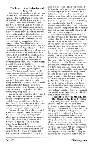 The Interview as Seduction and
Betrayal
In college, a j ournalism professor once
told me that there arc only two kinds of
people i n the world, those who are i nter­
viewed often and who know how to be in­
terv i ewed - and those who aren 't and
don 't. As a reporter ;l;iget most of my in­
formation via the inf�,rviewing process,
but no other newsgath!,ring technique has
a greater potentfa(fgt �istorting informa­
tion. Unlike a &<;hool district budget, or
the winner .01' an election, or somcthing
equal ly quantifial;!ie. c�hversations are
more subj ect to int!,,rpretation than most
people realize. Yo�r ideas must survive
the transfer into your own w�.ds, into my
head or into my notes, into .new words in
the final story, past the;mercurial tempers
of various editors, and finaIty back into
the heads of a hundred thousand t�aders.
It's not at all uncommon fOf peoplc to
complain that they were misquoted or
mi srepresented when they see their WOf!-jS
in print. I hear it all the time.
The di stortion extends beyond merely
getting the exact wording of a quote
wrong. Words arc usual ly taken totally
out of context, poorly extrapolated from
sloppy notes, or even shamelessly fabri­
cated. It's very uncommon for a reporter
to totally fake quotes (we tend to be
pretty anal when it comes to what's inside
quote marks), but danger l i es i n how
quotes are set up. It all depends on how
your comments are explained and what
context they are placed in.
You could say something like: " I don 't
really l i ke people who break into other
people's computers j u st to mess w ith
stuff. I mean, the idiots usually deserve
what they get for leaving stuff wide open ,
but it's real ly mean and no one should
take advantage of people l i ke that."
But a week later th i s mi ght be printed
in the local paper: "" . One h acker said
that he feels no sympathy for people
whose computers are attacked or vandal­
ized. ' The idiots usuall y deserve what
they get for leaving their stuff wide
open , ' h e said casually. "
T h e quote w as reproduced accurately,
but the context was totally reversed. Be­
ware of this. Reporters lovc j u icy, cal­
lous, or controversial quotes. They spice
Page 28
up a piece of writing l i ke you wouldn't
b e lieve. I f you ' re not carefu l they coul d
even e n d up right i n t h e headline. I f i t
takes three minutes of s e t up a n d hypo­
thetical situations and philosophical justi­
fi cations before you can say something
l i ke, " " . s o I guess i f looked at i t that way
we should probably j ust b l ow up the
phone company building," you can be as­
sured they w i l l not print the philosophical
justifications and skip right into your ad­
m i ssion of a terrorist plot.
As an interviewee, you can help in a
number of ways. F irst, don 't say anything
that needs a lot of background or buildup.
We work with sound b i tes, and you
should never say anything you don 't want
printed unless you make it clear that it's
off the record. A l l reporters w i l l respect
your wishes to not have a quote printed,
but always pay attention to what you are
saying. Don 't say anything too socio­
pathic. Go slowly. We can only write so
fast, and it allows you to choose your
words more precisely. I f you ' re ever sus­
picious, ask the reporter to read your
words back to you . Make sure you like
what it says, because they may come back
.�P h aunt you and this i s the onl y chance
you are going to get to change them.
Al$p, always realize that you never have
.to answer any question asked by a re­
porter. We ' re not cops, and we can 't force
you to do anyth ing. On the other hand,
most j ournalists h ave large expense ac­
counts and. brihes are an extremely com­
mon industry practice. You m i ght suggest
that you sit dowifover dinner to talk . Be
sure to order a dessert.
Jounlalists May Be Stupid, But
Our Re
.
�,,�rs Are Even Stupider
My h andYi;..�ierl;lsoft Word grammar
checker tells m e that this document is
written at or around ��e 1 0th grade read­
ing level . This means that if you can read
this paper without mOV;!Tlg your l i ps, you
are capable of reading at at least that
level . M ost magazines and nearly all
newspapers are written at or around the
6th grade leve l . Th is is not because this is
all the average American can handle.
Rather, it keeps Joe Public from choking
on his coffee at 7 : 3 0 AM as he slams into
words like "axiological . " Put simply -
newspapers are mass mediums. They arc
consumed by the general public, and are
2600 Magazine
 