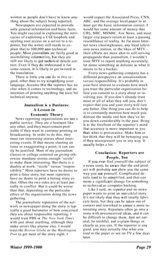 written so peopl e don 't have to know any­
thing about the subj ect being reported.
Newspapers are expected to provide
only general information and basic facts.
You might succeed i n explaining the intri­
cacies of exploiting a C GI loophole and
stealing root access on a server to a re­
porter, but the writer sti l l n eeds to ex­
plain that to 5 00,OOO"oon-technical
people. Most j ou are fairly good at
assimi lating in£' ut they are
sti l l not l i kelft al details cor-
rect. Even 'if th stand it for
some reason", s l i kely t£t
h
get tw i sted in
the trans lation,. ' ; {i,�:I:,., jill
There is l i ttle YO-lt,
gard, other than to tr,lI �iir:jng your
l anguage . Assume tJf'�, ' �p�ter has no
clue when it comes to techno.(lJ'gy, and no
intention of printing au.ything t4i �east bit
technical anyway.
. . '
.. . . . ' .. ' "
Journ a l i s m is a B u�i n ess :
A Lesson i n
E c o n o m i c T heory
News reporting organ izations are nahl
public service. They are a business' like
any other, and they must remain prof­
itable i f they want to continue printing 01'
broadcasting. I n order to do th is, they
must run interesting stori es about inter­
esting events. I f that means slanting an
i ssue or exaggerating a point, it can eas­
i ly be j u stified, Most of my j ournalism
classes i n college centered on giv ing oth­
erw i se mundane stories enough "sizzle"
to make them i nteresti ng. But there is a
duali ty at work: "sizzle" versus "respon­
s i b i li ty." Most reporters have no desire to
print a false story, but most reporters
have no desire to pri nt a boring story ei­
ther. Often the two sides are at l east par­
tially in confl i ct. But it could be worse
than that, depending on the particular
eth ics of thc organ i zation doing the news
gathering.
The journ a l i stic reputation of the net­
work or newspaper doing the story is typ­
i cally a good barometer of how concerned
they are about respon sible reporting. I
would trust P B S or The New York Times
with j ust about anyth ing, although they
make errors like anyone else. I would
trust the Boston Globe or thc Washington
Post to get most of the story right. I
Winter 1999-1900
would expect the Associated Press, CNN ,
ABC, and the average local paper to at
least get the basic information correct. I
would bet some amount of money that
CBS, NBC, M SN B C , Fox News, and most
l arger city papers retain at least a passing
resemblance of reality. As for most I nter­
net news c learinghouses, any local televi­
sion news station, or the l i kes of MTV -
their efforts are more akin to self-serving
propagan da than journal ism. I wouldn ' t
trust MTV t o report anyth ing accurately,
l et alone something as deli cate as what it
means to be a hacker.
Every news-gathering company has a
d i fferent perspective on sensati onalism
versus respon s i b i l ity. It's probably in
your best interest to evaluate how much
you trust the particular organ ization be­
fore you consent to a story about or in­
volving you . I f you don 't already trust
most or a l l of what they tell you, don 't
expect that you and your story w i l l fare
any better. One th ing you can do to help
is to con stantly mention how much you
di strust the media and how they ' v e let
you down considerably i n the past. Bring
it to the forefront of the reporter's mind
'that accuracy i s more i mportant to you
th;an what i s provocative. Make him or
her·,thi n k that they w i l l be betraying you
�f,t�)! misrepresent you i n any way. I t
usually helps a l ot.
Co nf.l�Qsio n : Reporters a re
'eople, Too
If YQu ever fi nd yourself the subj ect of
a news story, be aware that the end prod­
uct w i ll ptoba"!�,not show you the same
way you sil6eiyl'll1rsel f. Compl icated de­
tai l s tena fo be simp l i fied, and that can
mean a signifie:lI!ilf'change for someth ing
as techn i cal as computer h ack ing.
Like I said, no reporter and no news­
paper wants to prinl an ilntruthfu l story.
It's not l ikely that they will totally fabri­
cate facts, but they carrbe tnen out of
context and reworked to create a more in­
teresting story. Reporters often go into a
story w ith preconceived ideas, aild it can
be diffi cult to change them. Just act nat­
ural , be truthfu l , and explain things as
cl early as you can . If the reporter i s any
good, you may actually l i ke what you
read in the paper or see on TV a few days
later.
Page 29
 