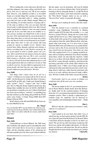 There s nothing like a letter that starts offreally nice
and then plummets into name-calling and foolish sim­
plicity. Now let:, try and stay civil. We do not condone
theft. However, your definition of th�ft is so incredibly
broad as to include things like copying web pages! You
need to realize what theft really is - taking something
away that isn 't yours to take. Simple enough ? When you
take something, its not there anymore. Copying afile is­
n 't the same as taking it. Now you can argue that this
doesn't make it right and maybe that:, true. But it doesn't
make it equivalent to whatever crime you want to punish
people for. As for your little rant on our inability to re­
spect privacy, perhaps you should look at who is invad­
ing yours. How muchjunk mail do you getfrom hackers?
How many times have we enteredyour name into a data­
base and shared it with several thousand ofourfriends ?
How many times have we left your private info lying
around jor anyone to stumble across? Hackers have
learned these things through exploring and refusing to
believe everything they 're told. Hackers encourage the
use of encryption in order to further protect one :. pri­
vacy. Take {l good look at who opposes strong encryption
and direct your anger that way. We 're sorry you don't
think '!f'pagers, cell plumes, and computers as toys but
we always will and it:,from that enthusiasm tlull we will
design applications that you would neverdream of That
is entirely your loss. YtJU may think it:, appropriate to im­
prison people who don '[ buy info your values and occa­
siO/wlly embarrass poweiful entities. We don 't.
Dear 2600:
First thing's First i know since im on aol i'm a
" l amer" or Whatever you wanna call me but im also on
mIRC...but the Reason im writing this letter is because i
wanna FuCK up AOL and i found some Stupid String to
make "guides" "host's" "rangers" and " ints" if 2600
put's this in a Mag the Strings might be dead Cause they
change them monthly but since im SuCH a HaCKeR if
you need them or need the new one's if there Dead Email
me @aol.com use Subject "aolsucks" or something Gay
like that well here are the String and go OSW the FUCK
outtia some Guides =1 Gudie String=NME Host=ISV
Ranger=OlA int=WPL
KeeP it ReaL in tha 9d9 and PHrEAK the Fuck out­
tia some PHoNeZ fer me
Da "Sleep"
YtJU watched the MTV .'pedal, didn'tyou? Anyway, you
really need to lu)()k up with the writer ofthe letter befiJre
yours. There s rUJ end to what the two ofyou could teach
each other.
Mitnick
Dear 2600:
Congratulations to Kevin Mitnick, the 2600 team,
and everybody who played a part in spreading the word.
Justice still evaded Kevin, he was by no means treated
fairly, and the remaining aspects of his sentencing are
still unacceptable given his time in jail without bail/trial.
Page 32
But the matter, save his probation, will soon be behind
him, so we can at least celebrate that. I look forward to
listening to Kevin alongside Bernie S. on OffThe Hook
sometime in the future, and I look forward to replacing
the "Free Kevin" bumper sticker on my car with a
"Kevin is Free" sticker. A good job all around.
EchoMirage
We hope you 're making the stickers this time round.
Dear 2600:
Over the summer I was a counselor at a national
computer camp (Ogelthorpe University in Atlanta)
where I taught 1 6/32 bit Intel x86 assembly, c, c++, and
Pascal to around 250 kids. During the two weeks that I
taught and had fun (it was a blast surprisingly), I would
sit down daily with a group of my students during breaks
and explain to them the whole Mitnick affair, what hap­
pened, what went wrong, etc. I ' ve never seen so many
little kids filled with such enthusiasm on a politicaIJethi­
cal issue such as this. It was awesome the reactions that
were raised from our discussions. Now there are some
250+ kids ranging from 8- 1 3 or so running around in At­
lanta with an insanely enthusiastic Free Kevin mentality
about them, which can only help the situation. I think
that we (as in those who back Mitnick and want to fight
the hell he's going through) should try and educate the
upcoming generation on the whole affair whenever the
opportunity arises. I think a lot of times people just try
and target an older generation because they can do some­
thing about it right now, rather than the generation who
in five or six years will have the power to make a differ­
ence. We have to think of the future, not just the present.
skaboy
Good points. And in case anyone in Atlanta was
w(}nderinK what all the noise was, now you know.
Dear 2600:
The lesson taught by the U.S. government prosecu­
tion of Kevin Mitnick should clearly show that all hack­
ers should unite for the common purpose of bringing
down the U.S. government through the disruption of its
computer systems. There is already a replacement gov­
ernment ready. It's manifesto can be observed at:
www.angelfire.com/onldonemperor/index.html. Thank
you.
Don L,
Well now that the replacement government is ready,
what are we waitingfor?
Dear 2600:
I just wanted to let you know that while I was at
school one day, we had a guest speaker from the FBI. He
was a Special Agent from the Kansas City Branch. When
I asked him about his thoughts on Kevin, he didn't say
much. This got all my other classmates wondering who
Kevin was, and he still wouldn't talk about it. It's like the
agents are told not to talk about him. He did say that he
thought that Kevin deserved the time that he got, and that
was about it. CherryPie
2600 Magazine
 