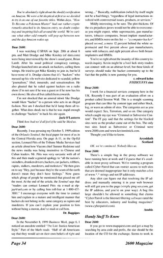 You 're absolutely right ahout the shoddy verification
on Amazon. lV(> were a hit skeptical at/irs! so we decided
to try it on one (?fourfavorite titles. Within days, "How
7h Become a Pokemon Master" had our rather cryptic
remarks attached to its Amazon entry, no doubt con/us­
inf.? and inspiring kids all around the �v{)rld. We 're curi­
ous what other odd remarks will pop up between now
and the da,v Amazon wakes up.
Dear 2600:
I was watching C-SPAN on Sept. 20th at about 8
pm, and Matt Drudge and Mike Kinsley (of slate.com)
were being interviewed by the show's usual guest, Brian
Lamb. After his usual political conspiracy rantings,
Drudge launched into an attack on hackers, calling them
wimps. He tried to get Mike Kinsley to join in, but he'd
have none of it. Drudge claims that it's "hackers" who
messed up his viIe web site dedicated to scandal, yellow
'journalism," libel, innuendo, and sensationalism. He
also gloated that he railed against hackers on a radio
show (I'm not sure if he was a guest or if he now has his
own show). He also all but called them cowards.
I'm not shocked that an amoral nitwit like Dmdge
would liken "hacker" to a person who acts in an illegal
fashion. Nor am I shocked that he'd lump them all to­
gether. What does shock me is that he was stupid enough
to challenge "hackers" to hack his site again.
Jack O'Lantern
Think how bad we 'd all tl'el i/he said he liked us.
Dear 2600:
Recently. I was perusing my Octoher 5, 1999 edition
of the Orlando Sentinel, the local paper for most of us in
the Central Florida area. On page A- I I , in the Op-Ed
section, Leonard Pitts of the Tribune Media Services had
an article about how Viacom chief Sumner Redstone said
the news media was being insensitive to Chinese and
Cuban leaders. Mr. Pitts was very sarcastic with all of
this and then made a general apology to "all the nation's
.<.;windlers, drunken drivers, hackers, car-jackers, robbers,
rapists, stalkers, murderers, and molesters." He then goes
on to say "Hey, just because they're the scum of the earth
doesn't mean they don't have feelings." Now guess
which gtoup of people he mentioned that pissed me off
the most. At the end of the article, the Sentinel says that
"readers can contact Leonard Pitts via e-mail at elp­
jay@aol.com or by calling him toll-free at 1 -800-457-
388 1 ." I encourage everyone with the time to contact
him and explain in a mature and intelligent manner that
hackers do not belong in the same category as rapists and
murderers. If you can't explain your position to him
without being a moron, don't e-mail or call him.
Dr. Bagpipes
Dear 2600:
In the November 8, 1 999 Rusiness Week, page 6, I
noticed an anecdote entitled 'The List: Justice American
Style." Part of the blurb reads: "Half of all Americans
say that they would act on their own heliefs of right and
Page 34
wrong...." Basically, nullification (which by itself might
not he a bad thing), "regardless of legal instructions in­
volved with controversial issues, products, or services."
Mildly interesting, to be sure. The plot thickens. Of
the six prejudices jurors would not be able to overcome -
as you might expect, white supremacists, gun manufac­
turers, tobacco companies, breast-·implant manufactur­
ers, and HMOs were on this list --- "(1 computer hacker"
placed second, a mere 12 percent behind the white su­
premacist and five percent above gun manufacturers,
same with tobacco, and eight percent above both breast­
implanters and HMOs.
You're so right ahout the insanity of this country to­
wards inquiry. Kevin might be a hard luck story readers
can connect with on an abstract level, but these kinds of
surveys should wake the hacker community up to the
fact that the public is now gunning for you.
Dear2600:
c. edward kelso
FISTICUFFS zine
I work [or a financial services company here in the
UK. Recently I was part of an evaluation effort on a
product called Session Wall. This is a straight scanning
program that can filter by content type and either block,
log, or warn an admin of sites. The categories are as you
would expect: Sex, Terrorism, and so on. One category
which caught my eye was "Criminal or Subversive Con­
tent". The IT guy said that the settings for the blocked
sites were as the product came out of the box. The only
two sites listed as Subversive or Criminal were
www.2600.com and www.kevinmitniek.com.
Thought you'd like to know.
Arcoddath
Scotland
OK, we ·re convinced. N{)b{){�v likes us.
Dear 2600:
There's a simple bug in the proxy software we
have running here at work and rd guess that it's avail­
able in most proxy software. We're running a program
called Cyher Patrol that can restrict access to web sites
that are deemed inappropriate but it only matches a list
of www.*.* strings and not IP addresses_
Any idiot can figure out that resolving the IP ad­
dress and manually entering it in your web browser
will still get you to the page (simply ping sex.com, get
the IP address, and you're on your way). A bug this
large shouldn't be allowed in something that claims
"Cyber Patrol is the Internet filtering software rated the
best by educators, industry and leading magazines"
(www.cyberpatrol.com).
Handy Stuff To Know
Dear 26()0:
Annbis
If you go to www.mapquest.com and get a map by
searching by area code and prefix, the star should be the
location of the CO t()f the exchange. Seems to work in
2600 Magazine
 