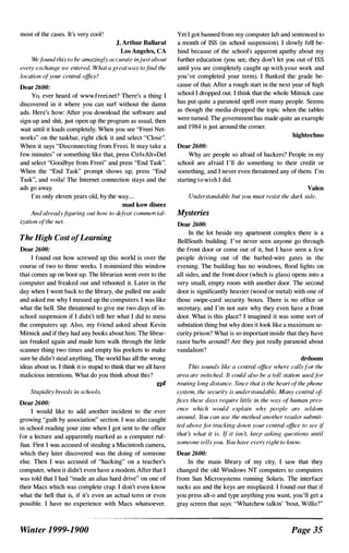 most of the cases. It's very cool !
J. Arthur Ballarat
Los Angeles, CA
Wefound this to be amazingly accurate injust about
every exchange we entered. What a great way tofind the
location ofyour central office!
Dear 2600:
Yo, ever heard of www.freei.net? There's a thing I
discovered in it where you can surf without the damn
ads. Here's how: After you download the software and
sign-up and shit, just open up the program as usual, then
wait until it loads completely. When you see "Freei Net­
works" on the taskbar, right click it and select "Close".
When it says "Disconnecting from Freei. It may take a
few minutes" or something like that, press Ctrl+AIt+Del
and select "Goodbye from Freei" and press "End Task".
When the "End Task" prompt shows up, press "End
Task", and voila! 11,e Internet connection stays and the
ads go away.
I'm only eleven years old, by the way....
mad kow diseez
And alreadyfiguring out how to defeat commercial­
ization ofthe net.
The High Cost ofLearning
Dear 2600:
I found out how screwed up this world is over the
course of two to three weeks. I minimized this window
that comes up on boot up. The librarian went over to the
computer and freaked out and rebooted it. Later in the
day when I went back to the library, she pulled me aside
and asked me why I messed up the computers. I was like
what the hell. She threatened to give me two days of in­
school suspension if I didn't tell her what I did to mess
the computers up. Also, my friend asked about Kevin
Mitnick and if they had any books about him. The librar­
ian freaked again and made him walk through the little
scanner thing two times and empty his pockets to make
sure he didn't steal anything. The world has all the wrong
ideas about us. I think it is stupid to think that we all have
malicious intentions. What do you think about this?
gpf
Stupidity breeds in schools.
Dear 2600:
I would like to add another incident to the ever
growing "guilt by association" section. I was also caught
in school reading your zine when I got sent to the office
for a lecture and apparently marked as a computer ruf­
fian. First I was accused of stealing a Macintosh camera,
which they later discovered was the doing of someone
else. Then I was accused of "hacking" on a teacher's
computer, when it didn't even have a modem. After that I
was told that I had "made an alias hard drive" on one of
their Macs which was complete crap. I don't even know
what the hell that is, if it's even an actual tcnn or even
possible. I have no experience with Macs whatsoever.
Winter 1999-1900
Yet I got banned from my computer lab and sentenced to
a month of ISS (in school suspension). I slowly fen be­
hind because of the school's apparent apathy about my
further education (you see, they don't let you out of ISS
until you are completely caught up with your work and
you've completed your term). I flunked the grade be­
cause of that. After a rough start in the next year of high
school I dropped out. I think that the whole Mirnick case
has put quite a paranoid spell over many people. Seems
as though the media dropped the topic when the tables
were turned. The government has made quite an example
and 1 984 is just around the corner.
hightechno
Dear 2600:
Why are people so afraid of hackers? People in my
school are afraid I'll do something to their credit or
something, and I never even threatened any of them. I'm
starting to wish I did.
Valen
Understandable but you must resist the dark side.
Mysteries
Dear 2600:
In the lot beside my aparlt11ent complex there is a
BellSouth building. I've never seen anyone go through
the front door or corne out of it, but I have seen a few
people driving out of the barbed-wire gates in the
evening. The building has no windows, flood lights on
all sides, and the front door (which is glass) opens into a
very small, empty room with another door. The second
door is significantly heavier (wood or metal) with one of
those swipe-card security boxes. There is no office or
secretary, and I'm not sure why they even have a front
door. What is this place? I imagined it was some sort of
substation thing but why does it look like a maximum se­
curity prison? What is so important inside that they have
razor barbs around? Are they just really paranoid about
vandalism?
drdoom
This sounds like a central office where callsfor the
area are switched. It could also be a toll station usedfor
muting long distance. Since that is the heart ofthe phone
system, the security is understandable. Many central of
fices these days require little in the way of human pres­
ence which would explain why people are seldom
around. }(JU can use the method another reader submit­
ted abovefor tracking down your central office to see if
that:. what it is. If it isn 't, keep asking questions until
someone tells you. You have every right to know.
Dear 2600:
In the main library of my city, I saw that they
changed the old Windows NT computers to computers
from Sun Microsystems running Solaris. The interface
sucks ass and the keys are misplaced. I found out that if
you press alt-o and type anything you want, you'll get a
gray screen that says: "Whatchew talkin' 'bout, Willis?"
Page 35
 