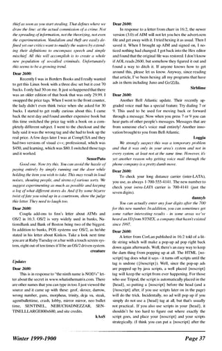 thiefas soon as you start stealing. That defines where we
draw the line: at the actual commission ofa crime. Not
the spreading ofinformation, not the theorizing, not even
the experimentation. Vandalism and theft are easily de­
fined yet ourcritics want to muddy the waters by extend­
ing their definitions to encompass speech and simple
mischi�f. All this will accomplish is to create a whole
new population of so-called criminals. Unfortunately
this seems to be a growing trend.
Dear 2600:
Recently I was in Borders Books and I really wanted
to get this Linux book with a three disc set but it cost 70
bucks. I only had 30 on me. Itjust so happened that there
was an older edition of that book that was only 29.99. I
swapped the price tags. When I went to the tront counter,
the lady didn't even think twice when she asked for 30
bucks. I started to get really curious about this. I came
back the next day and found another expensive book but
this time switched the price tag with a book on a com­
pletely different subject. I went to the checkout and the
lady said it was the wrong tag and she had to look up the
real price. A few days later I was at CompUSA and they
had two versions of visual c++; professional, which was
$450, and learning, which was $80. I switched those tags
and it worked.
SenorPuto
Good one. Now try this. YtJU can avoid the hassle "l
paying entirely by simply running out the door while
holding the item you wish to take. This may result in loud
noises, shouting people, and sirens ofvarious sorts. We
sugXesf experimenting as much as possible and keeping
a log of' what different stores do. And if'by some bizarre
twist offate you wind up in a courtroom, slww thejudge
this letter. They need to laugh too.
Dear 2600:
Coupla add-ons to finn's letter about ATMs and
OS/2 in 1 6:3. OS/2 is very widely used in banks, Na­
tionsBank and Bank of Boston being two of the biggest.
In addition to banks, POS systems use OS/2, as he/she
stated in his letter about Kinkos. Take a look next time
you are at Ruby Tuesday or a bar with a touch screen sys­
tem, eight out of ten times it'll be an OS/2 driven system.
Updates
Dear 2600:
creatnre
This is in response to "the ninth name is NOD's" let­
ter about the secret in www.whatisthematrix.com. There
are other names that you can type in too. I just viewed the
source and it came up with these: geof, skroce, darrow,
wrong number, guns, morpheus, trinity, deja vu, steak,
agentbullettime, crash, lobby, mirror mirror, neo bullet
time, SENTINEL, NEBUCHADNEZZAR, SEN­
T1NELLLARGE800x600, and site credits.
kAoS
Winter 1999-1900
Dear 2600:
In response to a letter from charr in 1 6:2, the newer
version (3.0) of AIM will not let you hex the advert.oem
file and get away with it. I tried hexing it as usual. Then I
saved it. When I brought up AIM and signed on, I no­
ticed nothing had changed. I got hack into the Hex editor
and found that the original file was restored. I don't know
if AOL reads 2600, but somehow they figured it out and
found a way to ditch it. If anyone knows how to get
around this, please let us know. Anyway, since reading
that article, I've been hexing all my programs that have
ads in them including Juno and Go!Zilla.
Sirblime
Dear 2600:
Another Bell Atlantic update. Their recently up­
graded voice mail has a special feature. Try dialing 7 or
9. This used to be used for moving back or forward
through a message. Now when you press 7 or 9 you can
hear parts of other people's messages. Messages that are
tram someone else's voice mail entirely! Another inno­
vation brought to you from Bell Atlantic.
Loggia
We strongly .'uspecf this was a temporary problem
and that it was only in your area :' s)'stem and not in
every system, at least not at the same time. However, it�,
yel another reason why getting voice mail thnmgh the
phone company is a pret�vdumb move.
Dear 2600:
To check your long distance carrier (inter-LATA),
you use, as always 1-700-555-41 4 1 . The new number to
check your intra-LATA carrier is 700-41 4 1 (just the
seven digits).
dannyh
YtIU can actually enter anyjilUr digits after the 700
for this new number. In addition, you can sometimes get
some rather interesting results - in some areas we 've
heardan IDfrom NYNEX, a company that hasn't existed
since 1997.
Dear 2600:
A letter from CorLan published in 1 6:2 told of a lit­
tle string which will make a pop-up ad pop right back
down again afterwards. Well, there's an easy way to keep
the darn thing from popping up at all. The HTML (no­
script) tag does what it says - it turns off scripts until the
tag is undone ( {/noscript)). Well, since the pop-up ads
are popped up by java scripts. a well placed {noscript}
tag will keep the script tram ever happening. For those
who use Tripod, the script is automatically placed in the
{head}, so putting a {noscript} before the head (and a
{/noscript) after, if you use scripts later on in the page)
will do the trick. Incidentally, no ad will pop up if you
simply do not use a {head} tag at all, but that's usually
not practical.. If you also use scripts in your {head}, it
shouldn't be too hard to figure out where exactly the
script goes, and place your {noscript} and your scripts
strategically. (I think you can put a {noscript} after the
Page 37
 