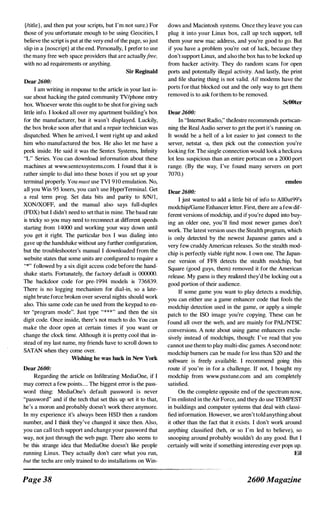 {/title}, and then put your scripts, but I'm not sure.) For
those of you unfortunate enough to be using Geocities, I
believe the script is put at the very end of the page, sojust
slip in a {noscript} at the end. Personally, I prefer to use
the many free web space providers that are actuallyfree,
with no ad requirements or anything.
Sir Reginald
Dear 2600:
I am writing in response to the article in your last is­
sue about hacking the gated community TVIphone entry
box. Whoever wrote this ought to be shot for giving such
little info. I looked all over my apartment building'S box
for the manufacturer, but it wasn't displayed. Luckily,
the box broke soon after that and a repair technician was
dispatched. When he arrived, I went right up and asked
him who manufactured the box. He also let me have a
peek inside. He said it was the Sentex Systems, Infinity
"L" Series. You can download information about these
machines at www.sentexsystems.com. I found that it is
rather simple to dial into these boxes if you set up your
terminal properly. You must use TVI 9 1 0 emulation. No,
all you Win 95 losers, you can't use HyperTerminai. Get
a real term prog. Set data bits and parity to 81NII ,
XONIXOFF, and the manual also says full-duplex
(FOX) but I didn't need to set that in mine. The baud rate
is tricky so you may need to reconnect at different speeds
starting from 1 4000 and working your way down until
you get it right. The particular box I was dialing into
gave up the handshake without any further configuration,
but the troubleshooter's manual I downloaded from the
website states that some units are configured to require a
"." folJowed by a six digit access code before the hand­
shake starts. Fortunately, the factory default is 000000.
The backdoor code for pre- 1 994 models is 736839.
There is no logging mechanism for dial-in, so a late­
night brute force broken over several nights should work
also. This same code can be used from the keypad to en­
ter ''program mode". Just type "***" and then the six
digit code. Once inside, there's not much to do. You can
make the door open at certain times if you want or
change the clock time. Although it is pretty cool that in­
stead of my last name, my friends have to scroll down to
SATAN when they come over.
Wisbing he was back in New York
Dear 2600:
Regarding the article on Infiltrating MediaOne, if I
may correct a few points.... The biggest error is the pass­
word thing: MediaOne's default password is never
''password'' and if the tech that set this up set it to that,
he's a moron and probably doesn't work there anymore.
In my experience it's always been HSD then a random
number, and I think they've changed it since then. Also,
you can call tech support and change your password that
way, not just through the web page. There also seems to
be this strange idea that MediaOne doesn't like people
running Linux. They actually don't care what you run,
but the techs are only trained to do installations on Win-
Page 38
dows and Macintosh systems. Once they leave you can
plug it into your Linux box, call up tech support, tell
them your new mac address, and you're good to go. But
if you have a problem you're out of luck, because they
don't support Linux, and also the box has to be locked up
from hacker activity. They do random scans for open
ports and potentally illegal activity. And lastly, the priut
and file shariug thing is not valid. All modems have the
ports for that blocked out and the only way to get them
removed is to ask for them to be removed.
ScOOter
Dear 2600:
In "Iuternet Radio," theJestre recommends portscan­
niug the Real Audio server to get the port it's running on.
lt would be a hell of a lot easier to just connect to the
server, netstat -a, then pick out the connection you're
looking for. The single connection would look a heckuva
lot less suspicious than an entire portscan on a 2000 port
range. (By the way, I've found many servers on port
7070.)
emdeo
Dear 2600:
I just wanted to add a little bit of info to AllOut99's
modchiplGame Enhancer letter. First, there are a few dif­
ferent versions of modchip, and if you're duped into buy­
ing an older one, you'll find most newer games don't
work. The latest version uses the Stealth program, which
is only detected by the newest Japanese games and a
very few cruddy American releases. So the stealth mod­
chip is perfectly viable right now. I own one. The Japan­
ese version of FF8 detects the stealth modchip, but
Square (good guys, them) removed it for the American
release. My guess is they realized they'd be locking out a
good portion of their audience.
If some game you want to play detects a modchip,
you can either use a game enhancer code that fools the
modchip detection used in the game, or apply a simple
patch to the ISO image you're copying. These can be
found all over the web, and are mainly for PALINTSC
conversions. A note about using game enhancers exclu­
sively instead of modchips, though: I've read that you
cannot use them to play multi-disc games. A second note:
modchip burners can be made for less than $20 and the
software is freely available. I recommend going this
route if you're in for a challenge. If not, I bought my
modchip from www.psxtune.com and am completely
satisfied.
On the complete opposite end of the spectrum now,
I'm enlisted in the Air Force, and they do use TEMPEST
in buildings and computer systems that deal with classi­
fied information. However, we aren't told anything about
it other than the fact that it exists. I don't work around
anything classified (heh, or so I'm led to believe), so
snooping around probably wouldn't do any good. But I
certainly wiIJ write if something interesting ever pops up.
Ell
2600 Magazine
 