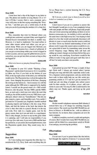 Dear2600:
I must have had a slip of the fingers in my letter to
you. The phone test number in Long Beach, CA is 1 1 7
(not 1 1 70 like I wrote). Dial it, wait a moment, and a
voice will come on the line saying something like "Proc­
ter Test..." and then give you a verbal menu of all the
tests you can do by pressing the numbers (it's a long list).
SAR
Dear2600:
Hey, remember that trick for Hotmail where you
could get into someoue's account if they were logged in?
Hotmail fixed it immediately but there is another way.
However, it is hard to implement. You need netbus or
some other remote admin tool where you can get a
screen dump. When you are logged into Hotmail, you
will notice in the location box a bunch of gibberish. If
you can get a screen dump while your victim is logged in
to their account, and you type the gibberish into your lo­
cation box, you can get into their account as long as they
are logged in!
hiddenlOl
Otherwise known asjumping through hoops.
Dear 2600:
In response to your 16: 1 article "Hacking a Sony
Playstation" and the letterfrom matt in 1 6:2, I would like
to follow up. First, if you look on the bottom of your
PSX, in the top right corner of the label, you will find the
model series. The Playstation has evolved throughout the
years - from changing the position of the laser, changing
the writing on the button etc. - but in essence it is still the
same (although the 1000 series is supposed to be slightly
faster). I myself am the proud owner of a 1 002 model.
However, onto the point. The late 7000's and the 9000's
have, as matt said, a steel case over where the mod chip
would go, but all the models (even my 1(02) have a par­
allel port, where I stick my "GameBooster." This lets me
play imports, copies, and GameBoy carts. Very useful. I
got mine for 3 1 5 pounds (yes, England). Another method
to playing imports and backups is the disc swap. Press
Open, and find the button at the back that detects the
cover is shut, then stick in a pencil, blu-tak it to the top,
and voila. Now stick in a regular game, wait for the
piracy screen, then rip it out and stick in a copy/import.
This is risky though; you have to rip out the game while
it is spinning, and I will take no responsibility if you
screw up. On a side note, if you own a 1000 and the laser
has packed in, or you notice decreased performance, turn
the Playstation upside down. May sound crazy, but it
works.
Suggestions
Dear 2600:
caS
As I was reading your magazine the other day I re­
membered the U.S. Navy Seals and everything they do
Winter 1999-1900
for us. Please have a section honoring the U.S. Navy
Seals. Thank you.
Black Knight
We 'll devote a whole issue to them ifyou tell us how
in hell we reminded you ofthem.
Dear 2600:
I don't kuow if you are in a position to answer this
but I thought I would give it a try. I am completely fed up
with rude people and their cell phones. Especially people
who can't resist answering and talking on them in movie
theaters, restaurants, etc. An inability to drive and talk at
the same time is also high on my list. I was hoping to find
plans for a box that would automatically disconnect cell
phones or cause so much static that the owners could not
use them. Given my limited understanding of how cell
phones work I expect the easiest option would be to cre­
ate a great deal of static by transmitting noise across the
correct frequency range. Making them call back and
adding up connect charges several times before they give
up would be very satisfying. Even better would be the
ability to make it ring again and again until they turn it
off but I'm fairly sure that is not possible.
Russ
Dear 2600:
I just picked up your Fall '99 issue a couple of days
ago. Great stuff. I always get excited when I peruse
through your mag and find code, especially socket code.
I'm a beginner socket programmer, and any articles that
have code in them really help me out (the socket pro­
gramming articles in 15:3 and 16: 1 got me started). If I
could just ask one thing of people who submit source
code for their articles, it's to please, please, add com­
ments to your code. You may be able to understand it, but
others may not. Thanks again, and keep up the good
work!
Ripoff
Dear 2600:
sureshot
On this month's telephone statement (Bell Atlantic) I
noticed there was a $5 charge for switching long-dis­
tance carriers. The switch was from MCI WoridCom, ad­
dress in Denver, to WoridCom Inc., with an address in
San Antonio. As we kuow, these companies are now the
same company.
I called to complain, received a credit and apologies,
of course. But I wonder how many MCI WoridCom cus­
tomers will be billed for a nonexistent switch to World­
Com and pay, not noticing the problem.
Observations
Dear 2600:
Larry
I'm not sure if you've gotten letters like this before,
but I thought this might be of interest. I've noticed a little
conti n ued on 48
Page 39
 