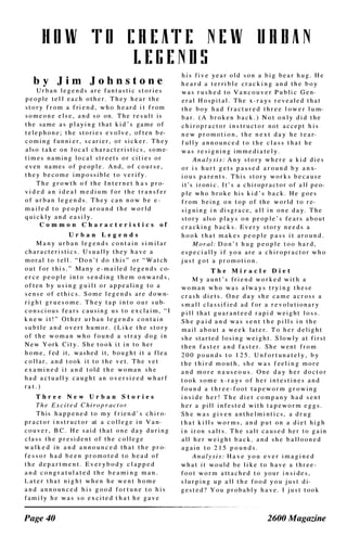 H O W T O [ R E AT E N E W
L E G E N D S
U R B A N
b y J i m J o h n s t o n e
U r b a n l e g e n d s a r e fa n t a s t i c s t o r i e s
p e o p l e t e l l e a c h o t h e r . T h e y h e a r t h e
s t o r y f r o m a fri e n d , w h o h e a r d i t f r o m
s o m e o n e e l s e , a n d s o o n . T h e r e s u l t i s
t h e s a m e a s p l a y i n g t h a t k i d ' s g a m e o f
t e l e p h o n e ; t h e s t o r i e s e v o l v e , o f t e n b e­
c o m i n g fu n n i e r , s c ar i e r , o r s i c k e r . T h e y
a l s o t a k e o n l o c a l c h a r a c t e r i s t i c s , s o m e­
t i m e s n a m i n g l o c a l s t r e e t s o r c i t i e s o r
e v e n n a m e s o f p e o p l e . A n d , o f c o u r s e ,
t h e y b e c o m e i m p o s s i b l e t o v e r i fy .
T h e g r o w t h o f t h e I n t e r n e t h a s p r o­
v i d e d a n i d e a l m e d i u m f o r t h e t r a n s fe r
o f u r b a n l e g e n d s . T h e y c a n n o w b e e ­
m a i l e d t o p e o p l e a r o u n d t h e w o r l d
q u i c k l y a n d e a s i l y .
C o m m o n C h a r a c t e r i s t i c s o f
U r b a n L e g e n d s
M a n y u r b a n l e g e n d s c o n t a i n s i m i l a r
c h a r a c t e r i s t i c s . U s u a l l y t h e y h a v e a
m o r a l t o t e l l . " D o n ' t d o t h i s " o r " W a t c h
o u t f o r t h i s . " M a n y e - m a i l e d l e g e n d s c o­
e r c e p e o p l e i n t o s e n d i n g t h e m o n w a r d s ,
o f t e n b y u s i n g g u i l t o r a p p e a l i n g t o a
s e n s e o f e t h i c s . S o m e l e g e n d s a r e d o w n­
r i g h t g r u e s o m e . T h e y t a p i n t o o u r s u b­
c o n s c i o u s fe a r s c a u s i n g u s t o e x c l a i m , " I
k n e w i t ! " O t h e r u r b a n l e g e n d s c o n t a i n
s u b t l e a n d o v e r t h u m o r . ( L i k e t h e s t o r y
o f t h e w o m a n w h o fo u n d a s t r a y d o g i n
N e w Y o r k C i t y . S h e t o o k i t i n t o h e r
h o m e , fed i t , w a s h e d i t , b o u g h t i t a fl e a
c o l l a r , a n d t o o k i t t o t h e v e t . T h e v e t
e x a m i n e d i t a n d t o l d t h e w o m a n s h e
h a d a c t u a l l y c a u g h t a n o v e r s i z e d w h a r f
r a t . )
T h r e e N e w U r b a n S t o r i e s
Th e Ex c i t e d C h i rop r a c t o r
T h i s h a p p e n e d t o m y f r i e n d ' s c h i r o­
p r a c t o r i n s t r u c t o r at a c o l l e g e i n V a n­
c o u v e r , B C . H e s a i d t h a t o n e d a y d u r i n g
c l a s s t h e p r e s i d e n t o f t h e c o l l e g e
w a l k e d i n a n d a n n o u n c e d t h a t t h e p r o­
fe s s o r h a d b e e n p r o m o t e d t o h e a d o f
t h e d e p a r t m e n t . E v e r y b o d y c l a p p e d
a n d c o n g r a t u l a t e d t h e b e a m i n g m a n .
L a t e r t h a t n i g h t w h e n h e w e n t h o m e
a n d a n n o u n c e d h i s g o o d fo r t u n e t o h i s
fa m i l y h e w a s s o e x c i t e d t h a t h e g a v e
Page 40
h i s fi v e y e a r o l d s o n a b i g b e a r h u g . H e
h e a r d a t e r r i b l e c r a c k i n g a n d t h e b o y
w a s r u s h e d t o V a n c o u v e r P u b l i c G e n­
e r a l H o s p i t a l . T h e x - r a y s r e v e a l e d t h a t
t h e b o y h a d fr a c t u r e d t h r e e l o w e r l u m­
b a r . ( A b r o k e n b a c k . ) N o t o n l y d i d t h e
c h i r o p r a c t o r i n s t r u c t o r n o t a c c e p t h i s
n e w p r o m o t i o n . t h e n e x t d a y h e t e a r­
f u ll y a n n o u n c e d t o t h e c l a s s t h a t h e
w a s r e s i g n i n g i m m e d i a t e l y .
A n a ly s i s : A n y s t o r y w h e r e a k i d d i e s
o r i s h u r t g e t s p a s s e d a r o u n d b y a n x­
i o u s p a r e n t s . T h i s s t o r y w o r k s b e c a u s e
i t ' s i r o n i c . i t ' s a c h i ro p r a c t o r o f a l l p e o­
p l e w h o b r o k e h i s k i d ' s b a c k . H e g o e s
f r o m b e i n g o n t o p o f t h e w o r l d t o r e­
s i g n i n g i n d i s g r a c e , a l l i n o n e d a y . T h e
s t o r y a l s o p l a y s o n p e o p l e ' s fe a r s a b o u t
c r a c k i n g b a c k s . E v e r y s t o r y n e e d s a
h o o k t h a t m a k e s p e o p l e p a s s i t a r o u n d .
M o r a l : D o n ' t h u g p e o p l e t o o h a r d ,
e s p e c i a l l y i f y o u a r e a c h i r o p r a c t o r w h o
j u s t g o t a p r o m o t i o n .
T h e M i r a c l e D i e t
M y a u n t ' s fr i e n d w o r k e d w i t h a
w o m a n w h o w a s a l w a y s t ry i n g t h e s e
c r a s h d i e t s . O n e d a y s h e c a m e a c r o s s a
s m a l l c l a s s i f i e d a d f o r a r e v o l u t i o n a r y
p i l l t h a t g u a r a n t e e d r a p i d w e i g h t l o s s .
S h e p a i d a n d w a s s e n t t h e p i l l s i n t h e
m a i l a b o u t a w e e k l a t e r . T o h e r d e l i g h t
s h e s t a r t e d l o s i n g w e i g h t . S l o w l y a t fi r s t
t h e n fa s t e r a n d fa s t e r . S h e w e n t fr o m
2 0 0 p o u n d s t o 1 2 5 . U n fo r t u n a t e l y , b y
t h e t h i r d m o n t h , s h e w a s f e e l i n g m o r e
a n d m o r e n a u s e o u s . O n e d a y h e r d o c t o r
t o o k s o m e x - r a y s o f h e r i n t e s t i n e s a n d
fo u n d a t h r e e - fo o t t a p e w o r m g r o w i n g
i n s i d e h e r ! T h e d i e t c o m p a n y h a d s e n t
h e r a p i l l i n fe s t e d w i t h t a p e w o r m e g g s .
S h e w a s g i v e n a n t h e l m i n t i c s , a d r u g
t h a t k i l l s w o r m s , a n d p u t o n a d i e t h i g h
i n i r o n s a l t s . T h e s a l t c a u s e d h e r t o g a i n
a l l h e r w e i g h t b a c k , a n d s h e b a l l o o n e d
a g a i n t o 2 1 5 p o u n d s .
A n a ly s i s : H a v e y o u e v e r i m a g i n e d
w h a t i t w o u l d b e l i k e t o h a v e a t h r e e ­
fo o t w o r m a t t a c h e d t o y o u r i n s i d e s ,
s l u r p i n g u p a l l t h e fo o d y o u j u s t d i­
g e s t e d ? Y o u p r o b a b l y h a v e . I j u s t t o o k
2600 Magazine
 