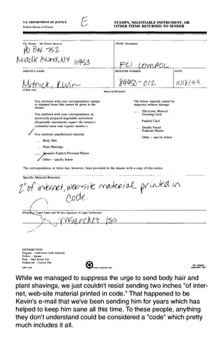 U.S. DEPARTMENT OF JUSTICE
Federal Bureau of Prisons
TO: (Sender -- See Relurn Address)
PD 17� ifJ'Z.
rvllCUIe" /tJ1«'d, jJ 'f / IQCJ3
INMATE'S NAME
You enclosed with your correspondence stamps
or stamped items that cannot be given to the
inmate.
You enclosed with your correspondence an
incorrectly prepared negotiable instrument.
(Negotiable instruments require the inmate's
committed name and register number.)
_JYou enclosed unauthorized material:
Body Hair
Plant Shavings
__ ;exually Explicit Personal Photos
_ /Other - specify below
STAMPS, NEGOTlABLE INSTRUMENT, OR
OTHER ITEMS RETURNED TO SENDER
FROM: (Illstituuou)
REGISTER NUMBER: DATE-
Material Returned
_ The below material cannot be
inspected without damage.
Electronic Musical
Greeting Card
_ __ Padded Card
_ Double Faced
Polaroid Photos
Other - specify below
The correspondence or letter bas, however, been provided to the inmate with a copy of this notice.
Specific Material Returned
'!" of In-tvrvl, w(p-�i-t (y)�I'o.Z fV,r01f£t iV
, CJJdt.
(Printe
DISTRIBUTION·
Original - Addressee (with material)
Yellow - Inmate
Pink - Mail Room File
Goldenrod - Central File
USP LVN
BP-326(58)
JANUARY 1991
While we managed to suppress the u rge to send body hair and
plant shavings, we just couldn't resist sending two inches "of inter­
net, web-site material printed in code." That happened to be
Kevin's e-mail that we've been sending him for years which has
helped to keep him sane all this time. To these people, anything
they don't understand could be considered a "code" which pretty
m uch includes it all.
 