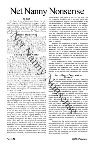 Net Nanny Nonsense
by Raz
Net Nanny is one of those many Internet "surveil­
lance" programs for Windows that is designed to allow
parents to monitor and restrict their children's compu�er
usage, and children are pretty much the only people who
will be restricted with this. This program is so shoddily
made I don ' t ow where to start. So I ' l l just walk you
ased to watch web browsers, and
If the default installati
Nanny will be in C : NetNanny
on the desktop and in the Start
Nanny, then it will prompt you for
wrong and it goes into the log. In the
installed, you will find six programs (0
to administer, one to remove the program,
ers), help fi1es, readmes, dlls, and then som
by Net Nanny to run. After a little experi
time stamps, I found that Wnn3b.dex is the impor­
tant file. It contains all the lists of words or sites to look
for, user names, their passwords, and the administra
password. Vh oh, I accidentally deleted it. Will Ne
Nanny now crash my computer, or lock me out of the sys­
tem? Of course not. Net Nanny is user-friendly. Just run
it and instead of asking for a password it will tell you
there is none, and ask you if you would like to set a new
one. Sure you would.
That will work for getting into Net Nanny to admin­
ister. If you just want to browse the web without being
restricted or logged, just do the old Ctrl-Alt-Del and
close the program named Wnldr3 2 . Also, by simply mov­
ing or deleting Wnn3b.dex from the Net Nanny folder, it
stops Net Nanny from blocking or logging any Internet
connections, be it web sites or irc channels or whatever.
This all could be fine for some people - just delete
the file or dose the program and you ' re done. But others
of you out there may want to be a little more discreet
about your computer usage, or actually change the Net
Nanny settings. First, I suggest copying Wnn3.log to an­
other folder. This is the log file, and keeps track of
everything relating to the Net Nanny program with time
stamps . Now, there are a few ways to get into the Net
Nanny program. The hardest way is to move the file
Wnn3b.dex somewhere, then start Net Nanny. Then make
a password and exit. Move the new Wnn3b.dex and do it
all over again, but this time with a different password of
the same length. Now you have two Wnn3b.dex files of
the same size, each with a different password. Everything
Page 44
within the files is encrypted, so you can ' t just open it up
and change the password. But, if you open up the two
files in a comparison program, you can see where in the
file the difference is, thus what part of the file the pass­
word is kept in. Once you know where it is, you can open
up the original Wnn3b.dex in a hex editor, go to that part,
and replace it with the same part of one of the other files.
You now have a copy of Wnn3b.dex with the original set­
tings, but a different password. Just move it back to the
Net Nanny folder and you ' re on your way. It would proh­
ably be best to also keep a copy of the original file, so
you can replace it if your parents or whoever administers
it has to get into it.
An easier, and probably the best way, to get into Net
Nanny would be to move Wnn3b.dex somewhere, start
Net Nanny, and make a new password. Now you have two
Wnn3b.dex files: one for your use, and one for the person
who thinks they 're in control. You could just switch them
whenever you want to use it, and then change it back
when you ' re done. I say this is the best way because now
you can control it to your liking, but still easily change it
back when needed.
B y far the easiest way to take control of Net Nanny
is to just reinstall it. If you don ' t have the disks your par­
ents used to install it, you can just go to www.net­
nanny.com and download their 30-day evaluation.
Reinstalling Net Nanny resets everything back to the
original, so it's just like when your parents first installed
it�
Surveillance Programs in
General
not intend this article to be solely about Net
. It is by far the worst of these types of programs I
yet. I really just wanted to give people an idea
orked, and perhaps other programs out there
way. Here are some things that will work
programs, simply because they rely on
s instead of the program's faults.
see how gullible your parents are is
ing program in a hex editor and
" to "ON", "Enabled" to "Dis­
hen they open up the program
on) they might try to turn
e actually disabling it for
your autoexec.bat file
to print on the screen t
serious error, and failure to
lead to hard drive failure ing along those
lines). Finally, the oldest tricks times the best. A
key logger hidden in the background will tell you the
password the next time someone tries to get into the pro­
gram.
If you do find that whatever program your system is
running has a main file where it keeps all its information,
and if you get into the program and change the settings
andlor password, you should copy it somewhere safe and
set your system to copy it to the program's folder at
startup. This will insure that your settings will always be
there, untouched. Good luck !
2600 Magazine
 