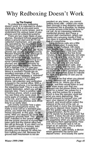 Why Redboxing Doesn' t Work
by The
To understand
doesn't work, it is ,rn rV'.rl·<:> nt
stand why it did
(and still ooes i
understand the
phones and toll collectincj" s,,'ste�rhs
There
phones this type. oper-
ations in southern Florida are an
excellent example of this. The pri­
mary difference between a "standard"
payphone and a COCOT-Wpe pay­
phone is that with a "standard"
phone, toll collection and verification
IS based in the central office. With
COCOT-type phone.,.!t is handled
the teleptione itself. I his is a
distinction, which
;..,ro.,..;...·.o later. There is
Winter 1999-1900
pendent on any tones you cannot
redbox local calls - unless you route
them t�rough ? long distance carrier.
Some�lmes this is possible; try dialing
a carner access code before your lo­
cal call. As an interesting sidenote
residential phones don'tl1ave a '
ground start mechanism, which can
create very amusing results if their
line class IS inadvertently changed to
are a little
less
(503)
call Gan­
Seat­
ree
rates
of
Page 45
 