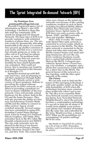 The Sprint Integrated On-demand Netwurk [ION)
by Prototype Zero
prototypeO@collegedub.com
Recently I happened upon a lot of
information on Sprint's new ION
technology. I deCIded to share this
info willl my community. ION
stands for Integrated On-demand
Network. The oasic idea of ION is to
provide customers with unlimited
numbers of phone lines, etc. The sys­
tem works by dynamically allocatIng
bandwidth to tne places it is needed.
You can pick up another extension in
your home and link in to a conversa­
tion already going on, or make an­
other call as if you had two ph�me
lines, or more. No problems wIth
paying for extra lines for :rour mo­
aem, fax, etc. You pay Spnnt
monthly by how much bandwidth
you consumed. That could get
pricey. Not to mention you could be
constantly connected to the Internet
as if through a Tl.
Sprint nas teamed up with Bell­
core and Cisco, and are planning to
sell their equipment through Radio
Shack, who already carries a wide
variety of Sprint products. Bellcore is
providing the central software
framework for ION's network, in ad­
dition to providin� consultant ser­
vices to ensure rehability of the new
network. Cisco will provide critical
hardware for the system, both in the
CO and the home /business. They
will also provide the ability of voice
over Asynchronous Transfer Mode
(ATM) and the ability to connect to
other carriers' legacy circuit­
switched networks. Several compa­
nies have committed to using ION,
including Coastal States Manage­
ment, Ernst & Young LLP, Halfmark,
Silicon Graphics, and Tandy. (Hey,
remember oack in the 80's when Mc­
Donalds volunteered to test ISDN?)
The city-wide networks were de­
ployed (to the best of my knowl­
edge) last fall in:Chicago, Atlanta,
Dallas, Houston, Kansas City, Den­
ver, and New York. The reason these
cities were chosen as the initial city
networks was because of the existIng
conditions resident in each of them,
including broadband MANs (Metro­
politan Area Network) and strong
customer bases. Sprint claims its
ION lines can carry as many calls as
Sprint, AT&T, and MCI currently
carry put together. Mmhmm. . . .
Here's how it works: The nation­
wide Sprint Fiber-optic network is
connected to service nodes which in
turn connect to the MANs. The fiber­
optic network is connected to the In­
ternet and other data networks. The
MANs connect homes and small and
large businesses all over the city.
Every residence /business would
have a central hub which connects
them to the MAN. A diagram pro­
vided by Sprint shows a home hav­
ing a fax machine, a computer, an� a
pnone line connected to a hub whIch
has a direct line to the MAN. The
general layout of the network is a
star topology, with the fiber-optic
network at the center.
The Future
We can only wait to find out the
future of this emerging technology. I
will write another article on the pos­
sible hackability of ION when the
technology becomes more common­
place (especially when I get to use
It). The idea of an extremely Wide
Area Network sounds very interest­
ing (hmm, how 'bout that Network
Neighborhood?), and if the network
becomes a commonplace technology,
it's our job to find out all about it. It
would seem slightly scary to have
your phone / fax / modem all hooked
Into the same line and controlled by
the telco. Would you have a choice of
ISPs? What are tne possibilities for
wiretapping? Or packet sniffing?
We'll see soon.
My thanks to Vegeta125 for getting
me a lot of info on ION, Bioweapo.n, .
Cheshire, and Crunchman for revlewmg
the article.
" " " " " '--" ., .,�-------------
Winter 1999-1900 Page 47
 