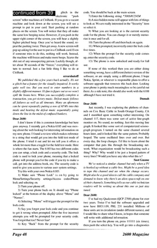 conti n u e rom 39 glitch in the
electronic "push
screen" teller machines at CitiBank. If you go to a vacant
machine and look down at the screen, you will see a
prompt to put in your card. Start pushing at random
places on the screen. You will notice that they all make
the same low beeping noise. However, if you push in the
upper right corner of the screen, you will hear a slightly
higher pitched beep. Once you've heard the sound, re­
peat the pushing twice. Then get away. A new screen will
pop up asking forthe user to put in a CitiBank card. Even
if someone tries to do this, nothing will work. Instead,
the machine will freeze and make more beeps. Scares the
shit out of any unsuspecting person. Luckily though, af­
ter about 30 seconds of the "freeze," everything will re­
turn to normal. Just a fun little thing I like to do at
CitiBank.
errorshutoff
We published this afew years back actually. It:, not
a glitch but afeaturefor the visually impaired. It works
quite well too. But you need to enter numbers in a
slightly different manner. It'sfun tofigure out so we won 't
spill the beans here. When you successfully complete a
transaction, you get victory music. Defeat musicfollows
all failures as well as all timeouts. Many an afternoon
can be spent repeatedly putting a row ofATM's into this
nwde and hearing the defeat music sequentially going
down the line in the midst ofconfused bankers.
Dear 2600:
I don't know if this is common knowledge but here
goes anyway. I recently got a Nokia 6185 and was mov­
ing about the web looking for interesting infonnation on
my new phone. I found a review which makes reference
to a string that would get you into the field test mode of
the phone. I tried it out and let me tell you it offers a
whole lot more than a toggle for the field test mode. Here
is where the fun starts. The 6 1 85 has two different codes
you can setup, a lock code and a security code. The lock
code is used to lock your phone, meaning that a locked
phone will prompt you for the code if you try to make a
call, get into the address book, etc. The security code is
used to give you access to various user system settings.
Try this with your own Nokia 6185 :
I) Make sure "Phone Lock" i s o n b y going to
MenU/Settings/Security settings/Access codeslPhone
lock and selecting on.
2) Turn your phone off.
3) Turn your phone back on. It should say "Phone
locked" at the bottom of the display above "Menu" and
"Names".
4) Selecting "Menu" will trigger the prompt for the
lock code.
5) Say you forgot your lock code and you continue
to get it wrong when prompted. After the five incorrect
attempts you will be prompted for your security code.
You forgot that too? Never fear!
6) Key "Back" from the prompt for the security
Page 48
code. You should be back at the main screen.
7) Enter the following string: *3001#12345#
8) A nice hidden menu will appear with lots ofthings
to look at. We are really interested in the "Security" item
so select it.
9) What you are looking at is the current security
code for the phone. You can change it or merely memo­
rize it once and for all.
1 0) Tum the phone off and then back on again.
I I ) When prompted, incorrectly enter the lock code
five times.
1 2) When the prompt for the security code comes
up, enter the security code.
1 3) The phone is now unlocked and ready for full
usc.
If none of this worked then you are either doing
something wrong, have a different(better) version of the
software, or are simply using a different phone. I hope
Nokia, Sprint, or whoever is responsible plans to offer a
software upgrade that removes this back door. Locking
your phone is pretty much meaningless so be careful out
there. As a side note, this should also work with the 6 1 88
although I havc not tried it.
Dumah
Dear 2600:
Just recently, I was exploring the plethora of chan­
nels on Cox Basic Cable in South Orange County, CA
and I stumbled upon something rather interesting. On
channel 1 1 7, there was some sort of active line-graph
monitor on. No sound, no nothing. Just this moving line
graph. It looked like some sort of computerized seismo­
graph program. I turned on the same channel several
hours later, and it looked like the same pattern. Probably
looped. The same oscillated lines over and over. But
every day, the loop changes. I'd like to leam about the
computer that puts this through the broadcasting net­
work. What organization would be broadcasting such a
thing? Why? Why would it be just a looped pattern of
wavy lines') Would you have any idea what this is?
Snot Guome
We 've noticed a similar channel but only when a TV
is hooked up without a cable box. Might be a good idea
to tape this channel and see when the change occurs.
Might also be a good idea to call the cable company and
demand to know why there s an alien �pacecraft on one
oftheir channels. Somethingtells us our cable technician
readers will be writing us about this one so just stay
tuned.
Dear 2600:
I've had my Qualcomm (QCP-2700) phone for over
two years. Twice I've had the software upgraded and
now have BH3. 1 .09, PRL 23 1 installed. Millions of
these units are in circulation (under different names), and
I would like to share what I know, in hopes that someone
will write with additional information.
If you turn the phone on, press 1 1 1 1 1 1 (six times),
then push the select key. You will go into a diagnostics
2600 Magazine
 