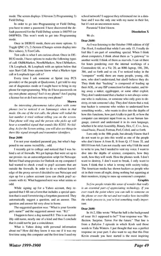 mode. The screen displays 1)Version 2) Programming 3)
Field Debug.
In order to go into Programming or Field Debug,
you have to enter a password. I have discovered the de­
fault password for the Field Debug screen is 040793 (or
040PWD). This won't work to get into Programming
mode.
Once in DEBUG mode, there are more options. I)
Toggle QNC (?), 2 ) Screen (Changes screen display into
Hex values), 3) Test Calls.
Test calls is what I am curious about. Once in DE­
BUG mode, I have options to make the following types
of call: Old8kMarkov, New8kMarkov, New13kMarkov,
1 3k Loopback, 8k Loopback with an option below that
says Start Call. Does anyone know what a Markov type
call or Loopback type call is?
Every time I ask someone at Sprint (my PCS
provider) or the people at Qualcomm, I get told to stay
out of diagnostics mode or I might have to bring in my
phone for reprogramming. Why do I have passwords on
my own phone anyway? Isn't it my phone? Am I paying
a license fee or do I not own my own phone?
Shawn
An interesting phenomena takes place with some
phones (we 've noticed it on Samsungs) when in that
mode. On one of the test calls, the phone will redial the
last number it tried without telling you on the screen.
That phone will ring and the person who picks up will
hear a scrambled signal that sounds like R2D2. No kid­
ding. As tor the Screen setting, you will also see things in
there like signal strength and transmitter ident�liers.
Dear 2600:
I'm not your standard paranoid guy, but what's hap­
pened to me seems incredibly... odd.
I recently got to college and noticed that I was be­
hind a set of firewalls. We got laptops that were set up to
use proxies via an autoconfiguration script for Netscape.
Before I had setup proxies for Outlook on my computer I
had wanted to check e-mail to pop3 accounts that are
outside the firewalls. In order to do so without knowl­
edge of the proxy servers I decided to use Netscape and
sign up for a yahoo account (you can check pop3 ac­
counts with it). What happened next was what seems so
odd.
While signing up for a Yahoo account, they re­
quested that I fill out a form that includes a special ques­
tion that is used forretrieving a forgotten password. They
automatically suggest a question, and an answer. This
question and answer hit very close to home.
The suggested question was: "What is your favorite
pet's name'!" and the suggested answer was: '"'B.l."
I happen to have a dog named B.1. This is an incred­
ibly odd name, nearly one of a kind and thus I conclude
that it could not be just a coincidence.
What is Yahoo doing with personal information
about me? How did they know it was me if it was my
first time using this computer and the first time I used my
Winter 1999-1900
school network') I suppose they referenced me in a data­
base and I was the only one with my name in their list,
but it's not an uncommon name.
Paranoia? I don't know.
Dissolution X
We do.
Dear 2600:
As I was listening to the October 1988 edition of Off
The Hook, I realized that while I am only IS, I really do
feel like I am part of something specia. When I think
about computers, I think about them as "a gateway" to
another world. I think of them as marvels. I can sit there
for hours pondering over the internal workings of a
Commodore 64, or a Vic 20, an 8086 laptop, 1 86, 286,
386, and so forth and so on. I've noticed today in fhe
"computer" world, there are many people, young, old,
new, who don't understand, but alasb believe they do.
They think that "hacking" is composed of loading up
their AOL, or any ISP connection for that matter, and fir­
ing away a nuker, eggdropper, or some other exploit.
They don't understand that a hacker is not always some­
one who is malicious, or someone who only goes to de­
stroy, or ruin someone's day. They don't know that a real,
true hacker is someone who wishes to understand how
something works... who wants to dive into the depths of
how this functions, how part A talks to part B, or how the
computer can interpret input from us, in our human lan­
guage, convert and understand it in its own language,
whether it be strict Assembly, Binary, Hex, C, C++, Java,
visual basic, Pascal, Fortran, Perl, Cobol, and so forth.
I am only in the IOfh grade, but already I know that I
do not want to go into this world as one of the people
who don't know A from B, B tram Q, 1 7 from 35, and
0011 0 from 4e6. I am not exactly sure why I felt the need
to write to you, but 1 needed to vent my voice. I want to
dive into the depths of science, computers, how they
work, how they will work. How the phones work. I don't
want to destroy, I don't want to break, I only want to
learn. I fhink that is what is wrong with society today.
The American media has shown hackers as people who
sit in fheir room all night, doing nothing but squinting at
their monitors, trying to mess up someone's computer.
Graphix
Sofew people retain this sense ofwonder that really
is an essential part of appreciating technology. If you
ever reach the point where you can talk to someone on
the phone or over the net and not realize how incredible
the whole process is, you 've lost something really impor­
tant.
Dear 2600:
In 1 6:2, Elite wrote "What the hell is the background
of issue 16: 1 supposed to be?" Your response was "Re­
flection. Surprise. Terror. For the future." That line is
from a Babylon 5 episode in which Kosh said those
words to Talia Winters. I just thought that was a perfect
response on your part. I also want to say fhat this Free
Kevin crusade you have started is the most inspiring
Page 49
 
