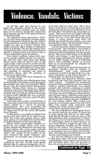 Viulencer Vandalsr Victims
As the 90's fade into history, it's not
likely the unhealthy trends of our society
will do the same anytime soon. In many
ways we've become practically enslaved to
the corporate agenda, to the great detriment
of the individual.
The signs have been around for a while.
You've seen them repeatedly in these pages.
People interested in technology who ask100
many: questions or probe too aeeply or thor­
ougnly are seen as a threat because they
might adversely affect profits or embarrass
those in authonty. The net has steadily been
transforming from a place where freedom of
speech is paramounf to one where it all re­
volves around the needs of business.
Now there's nothing wrong with com­
mprce, people making a profit, or even peo­
ple wHo just don't care about the thIngs
others value. After all, there's room for all
types in the world as well as on the net. But
that's not how it's panning out. Increasingly,
the needs of the individual are bein�saCrI­
ficed for the needs of big business. "Corpo­
rate mentalitv is replacIng our sense of
individual liberty. And ifs pointing us
down a very dark road.
Consider things that have happened in
the very recent past.
A teenage hacker from Washington State
pleaded guilty to hacking several prominent
government web sites, including the White
House and the United States Tnformation
Agency. Despite there being no damage
caused to any: of the sites (apart from embar­
rassment ana having the index.html file re­
named), the government felt that 15 months
in prison ana a $40,000 fine was appropri­
ate. Rej?orts say: he could have gotten 15 years
and a $"250,000 fine.
Later that same month coincidentally in
the same state, police fired tear gas and shot
rubber bullets at a crowd of peaceful
demonstrators who were protesting the
World Trade Organization's meeting in Seat­
tle. Many said it was the worst civIl unrest
since Vietnam.
At first glance, you might not think these
stories have very much to do with one an­
other. But when you analyze them a little
more closely, it's not difficult to see that they
are both symptoms of the same disease.
Much of the unJfovoked brutality in­
flicted by the Seattle Police went unre­
ported, despite the abundance of sound and
r.icture images. But every major network
dutifully ran a story about the "violent anar­
chists" who started all the trouble. In the
end, whenever the word "violence" was
mentioned, one thought only of those peo­
ple.
Zyklon caused no damage to any of the
systems he got into. Yet tfie mass media
painted him as someone dangerous. He re­
named a file. But all reports say that he shut
Winter 1999-1900
down the USIA for eight days. This is how
long it took them to lnstall decent security,
something they had never bothered to do In
the first p1ace:He didn't take away their se­
curity- fhey never had it to begin with. But
this fact wasn't seen as relevant In any of the
stories that ran. And what about the act of
taking a
J
oung person away from his
friends an family for more than a year and
forcing him to live with potentially danger­
ous cnminals? Well... that's justice.
In both cases that which is most precious
to our society- the individual- was made to
suffer because their actions and form of ex­
pression caused humiliation of some greater
power. We've seen this before in the hacker
world with Bernie S. and Kevin Mitnick
(who is at last scheduled for release on Janu­
ary 21, 2000). Peor.le who go to forbidden
places, utter. forbiad�n speech, or are just
seen as an Inconvemence are stepped on,
abused, even tortured.
Why: punish such relatively harmless in­
dividuals, whether they be hackers or
demonstrators, with such passionate
vengeance? Could it be that their very exis­
tence constitutes a real threat that the au­
thorities have no idea how to handle?
In Seattle, the disparities between what
happened and what was reported were al­
mos1 comical - vandalism of commercial
property being reported as violence whereas
viofence agaInst individuals was mostly
glossed over, with the exception of certain
foreign and alternative media. What kind of
a sOCiety are we turning into when commer­
cial losses are more important than the hu­
man injuries? How couId the good people of
Time/Warner (CNN) have missed this? Or
Microsoft and General Electric (MSNBC)?
Or even Disney !ABC)? Why would SUCh
bastions of journalism Ignore the real story:?
Were they maybe more concerned with
whether the WTO would continue to look
out for them and their interests?
We mar indeed have developed a horri­
bly cynica outlook on society. fi's hard not
to when things like this are so often toler­
ated. But the flipside is that our view of the
individual has only strengthened. If there's
one thing we've learned from recent events,
it's that people aren't as brain dead as we
were led to Believe. People do care, they are
paying attention, and tHey see the ominous
fanes of the future. Few persons seem to
trust the government anymore, big business
is increaSIngly seen as a threat to our free­
dom, and individual troublemakers are fill­
ing our expanding prison system.
It's nof very difficult to see how we got
to this sorry state. All of the mergers and
consolidation of power have carrieda heavy
and inevitable price. The real question IS
how do we regaIn control of our destinies?
'smU'."'S.1,1.'tI,'*}1
Page S
 