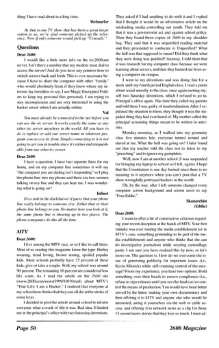 thing I have read about in a long time.
Websurfer
As that is one TV show that has been a great inspi­
ration to us, we 're glad someone picked up the refer­
ence. Now ifonly someone wouldpick up "Crusade. "
Questions
Dear 2600:
I would like a little more info on the irc.2600.net
server. Isn't there a number that my modem must dial to
access the server? And do you have any pointers how to
switch servers back and forth. This is very necessary be­
cause I have to share the computer with other "family"
who would absolutely freak if they knew where my in­
terests lay (needless to say, I use Magic Encrypted Fold­
ers to keep my personal files personal). I am trying to
stay inconspicuous and am very interested in using the
hacker server when I am actually online.
Val
You must already be connected to the net before you
can use the ire server. It works exactly the same as any
other irc server anywhere in the world. All you have to
do is replace or add our server name in whatever pro­
gram you access irefrom. Simply connecting to it is not
going to get you in trouble since it's rather indistinguish­
ablefrom any other irc server.
Dear 2600:
I have a question. I have two separate lines for my
home, and on my computer line sometimes it will say
"the computer you are dialing isn't responding" so I plug
the phone line into my phone and there are two women
talking on my line and they can hear me. 1 was wonder­
ing what is going on?
InfiDel
It:, a stab in the dark but we 'd guess thatyourphone
line really belongs to someone else. Either that or their
phone line belongs to you. No matter how you look at it,
the same phone line is showing up in two places. The
phone companies do this all the time.
MTV
Dear 2600:
I live among the MTV race, or so 1 like to call them.
Most of us reading this magazine know the type: Hurley
wearing, trend loving, brown nosing,. spoiled popular
kids. Most schools probably have 25 percent of these
kids, give or take a couple. Well, my school was around
90 percent. The remaining 1 0 percent are considered low
life scum. As I read the article on the 2600 site
(www.2600.comlnewslI9991 l 0 19.html) about MTV's
''True Life: I am a Hacker," I realized that everyone at
my school now thinksthatthey can all die at the stroke of
some keys.
1 decided to post the article around school to inform
everyone what a crock of shit it was. Bad idea. It landed
me in the principal's office with two Saturday detentions.
Page SO
They asked if I had anything to do with it and 1 replied
that I thought it would be an informative article on the
misleading media controlling our youth. They told me
that it was a pro-terrorist act and against school policy.
Then they found three copies of 2600 in my shoulder
bag. They said that it was unjustified reading material
and they proceeded to confiscate it. Unjustified? What
the hell was that supposed to mean? Did they think what
they were doing was justified? Anyway, I told them that
it was research for my computer class because we were
learning about servers, and then they banned me from us­
ing a computer on campus.
I went to my detentions and was doing fine for a
week until my fourth period English class. I read a poem
about social anarchy to the class, once again eaming my­
self two Saturday detentions, which I refused to go to.
Principal's office again. This time they called my parents
and told them I was guilty of insubordination. After I ex­
plained the situation to them, they thought it was the stu­
pidest thing they had ever heard of. My mother called the
principal screaming things meant to be written in aster­
isks.
Monday morning, as I walked into my geometry
class five minutes late, everyone turned around and
stared at me. What the hell was going on? I later found
out that my teacher told the class not to listen to my
"preaching" and to ignore my pamphlets.
Well, now 1 am at another school (I was suspended
for bringing my laptop to school so I left, again). I hope
that the Constitution is one day burned since there is no
meaning to it anymore when you can't post that a TV
show wrongfully portrayed hackers in the world.
Oh, by the way, after 1 left someone changed every
computer screen background and screen saver to say
"Free Eddie."
Dear2600:
Skanarchist
(Eddie)
I want to offer a bit of constructive criticism regard­
ing your recent deception at the hands of MTV. Your first
mistake was ever trusting the media establishment (or in
MTV's case, something pretending to be part of the me­
dia establishment) and anyone who thinks that she can
do investigative journalism while wearing camouflage
pants. I am sure you have realized this by now, so let's
move on. The question is: How do we overcome the is­
sue of generating publicity for important issues (i.e.,
Kevin Mitnick) while still retaining control of the mes­
sage? From my experience, you have two options: Hold
something over their heads to ensure compliance (i.e.,
refuse to sign releases until you see the final cut) or con­
trol the means ofproduction. You would have been better
served by the latter; making your own documentary and
then offering it to MTV and anyone else who would be
interested, airing it yourselves via the web or cable ac­
cess, and offering it to network news as a clip for those
1 5 second news stories that they love so much. I must ad-
2600 Magazine
 