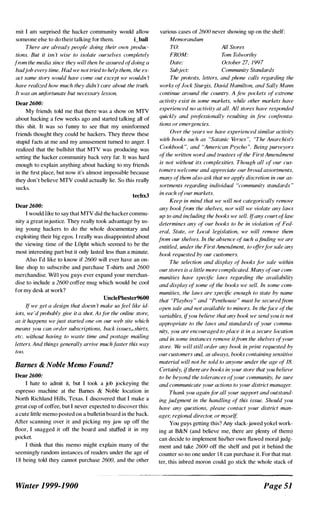 mit I am surprised the hacker community would allow
someone else to do their talking for them. i_ball
There arc already people doing their own produc­
tion.'. But it isn 'f wise to isnlate ourselves completely
from the media since they will then he assured qfdoing a
badjob every time. Had we not tried to help them, the ex­
act same story would have come out except we wouldn 'f
have realized how much they didn 't care ahout the truth.
It was an unfortunate but necessary lesson.
Dear 2600:
My liiends told me that there was a show on MTV
about hacking a few weeks ago and started talking all of
this shit. It was so funny to see that my uninformed
friends thought they could be hackers. They threw these
stupid facts at me and my amusement turned to anger. I
realized that the bullsbit that MTV was producing was
setting the hacker community back very far. It was hard
enough to explain anything about hacking to my friends
in the tirst place, but now it's almost impossible because
they don't believe MTV could actually lie. So this really
sucks.
techx3
Dear 2600:
I would like to say that MTV did the hacker commu­
nity a great injustice. They really took advantage by us­
ing young hackers to do the whole documentary and
exploiting their big egos. I really was disappointed about
the viewing time of the LOpht which seemed to be the
most interesting part but it only lasted less than a minute.
Also I'd like to know if 2600 will ever have an on­
line shop to subscribe and purchase T-shirts and 2600
merchandise. Wil l you guys ever expand your merchan­
dise to include a 2600 coffee mug which would be cool
for my desk at work?
UnclePhester9600
If we get a design that doesn 't make us feel like id­
iots, we 'd probably give it a shot. As.lor the online store,
as it happens we just started one on our web site which
means you can order subscriptions, back issues,.shirt.'!,
etc. without having to waste time and postage mailing
letters. And things generally arrive muchfaster this way
too.
Barnes & Noble Memo Found?
Dear 2600:
I hate to admit it, but I took a job jockeying the
espresso machine at the Barnes & Noble location in
North Richland Hills, Texas. I discovered that I make a
great cup of coffee, but I never expected to discover this:
a cute little memo posted on a bulletin board in the back.
After scanning over it and picking my jaw up off the
floor, I snagged it off the board and stuffed it in my
pocket.
I think that this memo might explain many of the
seemingly random instances of readers under the age of
1 8 being told they cannot purchase 2600, and the other
Winter 1999-1900
various cases of 2600 never showing up on the shelf:
Memorandum
TO:
FROM:
Date:
Suhject:
All Stores
Tom Tolworthy
October 27, 1997
Community Standards
The protests, letters, and phone calls regarding the
works oflock Sturgis, David Hamilton, and Sally Mann
continue around the country. A few pockets (�l extreme
activity exist in some markets, while other markets have
experienced no activity at all. All stores have responded
quickly and professionally resulting in few confronta­
tions or emergencies.
Over the years we have experienced similar activity
with boob' such as "Satanic Verses ", "The Anarchist:,
Cookbook", and "American Psycho ". Being purveyors
ofthe written word and trustees ofthe First Amendment
is not without its complexities. Though all of our cus­
tomers welcome and appreciate our broad assortments,
many ofthem also ask that ttiC apply discretion in our as­
sortments rexarding individual "community standards "
in each ofour markets.
Keep in mind that we will not categorically remove
any bookfrom the shelves, nor will we violate any laws
up to and including the books we sell. l{any court oflaw
determines any of our books to be in violation of Fed­
eral, State, or Local legislation, we will remove them
from our shelves. In the absence qfsuch a .finding we are
entitled, under the First Amendment, to offerlor sale any
book requested by our customers.
The selection and display of books for sale within
ourstores is a little more complicated. Many ofour com­
munities have specific laws regarding the availability
and display of some of the hooks we sell. In some com­
munities, the laws are specific enouxh to state by name
that "Playboy" and "Penthouse " must he securedfrum
open sale and not available to minors. In theface ofthe
variables, ifyou helieve that any book we sendyou is not
appropriate to the laws and standards (�l your commu­
nity, you are encouraged to place it in a secure location
and in some instances remove itfrom the shelves afyour
store. Wc� will still ordf'r any hook in print requested by
our customers and, as always, hooks containinx sensitive
material will not he sold to anyone under the age of 18.
Certainly, ilthere are books in your store that you believe
to be beyond the tolerances qlyour community, be sure
and communicate your actions to your district manager.
Thank you again.If" all your support and outstand­
ing judgment in the handling of this issue. Should you
have any questions, please contact your district man­
ager, regional director, or myself
You guys getting this? Any slack-jawed yokel work­
ing at B&N (and believe me, there are plenty of them)
can decide to implement hislher own Hawed moral judg­
ment and take 2600 off the shelf and put it behind the
counter so no one under 1 8 can purchase it. For that mat­
ter, this inbred moron could go stick the whole stack of
Page 51
 