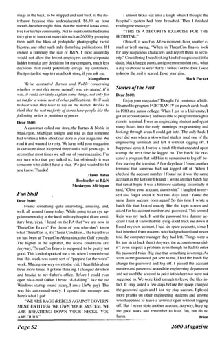 mags in the back, to be stripped and sent back to the dis­
tributor because this undereducated, $6,50 an hour
mouth-breather might think that the material is too sensi­
tive forhislher community. Not to mention the bad name
they give to innocent materials such as 2600 by grouping
them with the likes of pedophilic photography, racial
bigotry, and other such truly disturbing publications. If I
owned a company the size of B&N, I most assuredly
would not allow the lowest employees on the corporale
ladder to make any decisions for my company, much less
decisions that could potentially enrage my customers.
Pretty retarded way to run a book store, if you ask me.
Mangaburn
We 've contacted Barnes and Noble concerning
whether or not this memo actually was circulated. (f it
was, it could certainly explain some things, not onlyfor
us but];)t· a whole host ofother publications. We 'll wait
to hear what they have to say an the matter. We like to
think that the vast majority o{stores have people like the
following writer in positions afpower.
Dear 2600:
A customer called our store, the Barnes & Noble in
Muskegon, Michigan tonight and told us that someone
had written a letter about our store in your magazine. We
read it and wanted to reply. We have sold your magazine
in our store since it opened three and a half years ago. It
seems that most times we sell out of your magazine. I'm
not sure who that guy talked to, but obviously it was
someone who didn't have a clue. We just wanted to let
you know. Thanks !
Fun Stuff
Dear 2600:
Dawn Bates
Bookseller at B&N
Muskegon, Michigan
Found something quite interesting, amusing, and,
well, all around funny today. While going to an eye ap­
pointment today at the local military hospital (I am a mil­
itary brat, yay), I heard on the PA that "we are now in
ThreatCon Bravo." For those of you who don't know
what ThreatCon is, it's Threat Condition... the base 1 was
on has been at ThreatCon Alpha since the Gulf episode.
The higher in the alphabet, the worse conditions are.
Anyway, ThreatCon Bravo is supposed to be pretty not
good. This kind of spooked me a bit, when I remembered
that this week was some sort of "prepare for the worst"
week. Making my way over to the exit, I heard this about
three more times. It got me thinking. I changed direction
and headed to my father's office. Before I could even
open his e-mail folder, I heard "d-d-d-ling", like the old
Windows startup sound (scary, I am a Un*x guy). This
was his auto-email-notify. I opened the message and
here's what I got:
"WE ARE RAGE (REBELS AGAINST GOVERN­
MENT ENTITIES). WE OWN YOUR SYSTEM. WE
ARE BREATHING DOWN YOUR NECKS. YOU
ARE OURS."
Page 52
1 almost broke out into a laugh when I thought the
hospital's system had been breached. Then I finished
reading the message:
"THIS IS A SECURITY EXERCISE FOR THE
HOSPITAL."
Oh well, it was fun. A few moments later, another e­
mail arrived saying, "When in ThreatCon Bravo, look
for any suspicious characters and report them to secu­
rity." Considering I was looking kind of suspicious (little
dude, black baggie pants, antigovernment shirt on... what
a day to choose to wear that!), I bolted for the door. Good
to know the .mil is scared. Love your zine.
Stories ofthe Past
Dear 2600:
Slack Packet
Enjoy your magazine! Thought I'd reminisce a little.
I learned to program FORTRAN IV an punch cards back
in 1 980 at a junior college. When I got to a University, I
got an account (wow), and was able to program through a
remote terminal. I was an engineering student and spent
many hours into the early mornings programming and
looking through areas I could get into. The only hack I
ever did was when a slowwitted student used one of the
engineering terminals and left it without logging off. I
happened upon it. I wrote a batch file that executed upon
startup the next time he logged on. The batch file exe­
cuted a program that told him to remember to log off be­
fore leaving the terminal. Afew days later I found another
terminal that someone had not logged off of. When I
checked the account number I found out it was the sarne
account as the last one I found' I wrote another batch file
that ran at login. It was a bit more scathing. Essentially it
said, "Close your account, dumb-shit." I laughed to my­
self and forgot about it. Not two days later I found the
same damn account open again! So this time I wrote a
batch file that looked exactly like the login screen and
asked for his account number and password. This second
login was my hack. It sent the password to a dummy ac­
count 1 had. (I knew that the sysop could track me down if
I used my own account. I had six spare accounts, some I
had inherited from students who had graduated and never
told the computer manager they had left. Things were a
lot less strict back then.) Anyway, the account owner did­
n't even suspect a problem even though he had to enter
his password twice (big clue that something is wrong). As
soon as the password got sent to me, I had the batch file
change the password and log off. I passed the account
number and password around the engineering department
and we used the account to poke into where we were not
supposed to. We were kind enough to leave the files in­
tact. It only lasted a few days before the sysop changed
the password again and I lost my play account. I played
more pranks on other engineering students and anyone
who happened to leave a terminal open without logging
off. But I never stole another account. Anyway, keep up
the good work and remember to have fun, but do no
harm. Brien
2600 Magazine
 