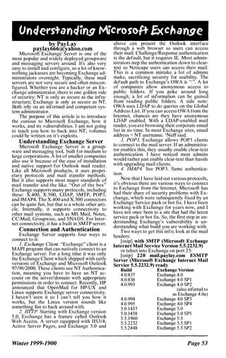 by P!!yLay
paylay666(tyyahoo.com
Microsoft Exchange Server is one of the
most popular and widely deployed groupware
and messaging servers around. It's also very
easy to install and configure, so a lot ofknow­
nothingjackasses are becoming Exchange ad­
ministrators overnight. Typically, these mail
servers are not very secure and often miscon­
figured. Whether you are a hacker or an Ex­
change administrator, there is one golden rule
of security: NT is only as secure as the infra­
structure; Exchange is only as secure as NT.
Both rely on an informed and competent sys­
tem administrator.
The purpose of this article is to introduce
the curious to Microsoft Exchange, how it
works, and its vulnerabilities. I am not going
to teach you how to hack into NT; volumes
could be written on it's exploits.
Understanding Exchange Server
Microsoft Exchange Server is a (!:roup­
ware and messaging tool, built for medIUm to
large corporations. A lot of smaller companies
also use It because of the ease of installation
and native support for Outlook mail reader.
Like all Microsoft products, it uses propri­
etary protocols and mail transfer methods.
But it also supports most major standards of
mail transfer and the like. "Out of the box"
Exchange supports many protocols, including
these: XAOO, X.500, LDAP, SMTP, POP3,
and IMAP4. The XAOO and X.500 connectors
can be quite fun, but that is a whole other arti­
cle. Internally, it supports connectivity to
other mail systems, such as MS Mail, Notes
CC:Mail, Groupwise, and SNADS. For Inter�
net connectivity, it has a built in SMTP server.
Connection and Authentication
Exchan�e Server supports four ways to
connect to It:
I. Exchange Client. "Exchange" client is a
MAPI program that can natively connect to an
Exchange server. For a long time it was only
the Exchange Client which shipped with early
versions of Exchange and Microsoft Outlook
97/98/2000. These clients use NT Authentica­
tion, meaning you have to have an NT ac­
count on the server/domain with appropriate
permissions in order to connect. Recently, HP
announced that OpenMail for HP-UX and
Linux supports Exchange server connectivity.
I haven't seen it so I can't tell you how it
works, but the Linux version sounds like
something fun to hack around with.
2. HTTP Starting with Exchange version
5.0, Exchange has a feature called Outlook
Web Access. A server equipped with IIS3/4,
Active Server Pages, and Exchange 5.0 and
Winter 1999-1900
above can present the Outlook interface
through a web browser so users can access
their mail. Challenge/Response authentication
is the default, but it requires IE. Most admin­
istrators step the authentication down to clear­
text so Netscape users can access their mail.
This is a common mistake a lot of admins
make, sacrificing security for usability. The
default path to Exchange's OWA is ".". A lot
of companies allow anonymous access to
public folders. If you poke around long
enough, a lot of information can be gained
from reading public folders. A side note:
OWA uses LDAP to do queries on the Global
Address List. Ifyou can access OWA from the
Internet, chances are they have anonymous
LDAP enabled. With a LDAP-enabled mail
reader, you are browsing their corporate email
Itst m no time. In most Exchange sites, email
address = NT username. 'Nutf said.
3. POP3. Exchange allows POP3 clients
to connect to the mail server. Ifan administra­
tor enables this, they usually enable clear-text
authentication. I have noticed most admins
would ratherjust enable clear-text than hassle
with upgrading mail clients.
4. lMAP4. See POP3. Same authentica­
tion.
Now that I have laid out various protocols,
it's obvious there are various ways to connect
to Exchange from the Internet. Microsoft has
had their share of security problems with Ex­
change, which were subsequently fixed by an
Exchange Service pack or hot fix. I have been
working with Exchange for years now, and I
have not once been to a site that had the latest
service pack or hot fix. So, the first step in un­
derstandmg Exchange's vulnerability is un­
derstanding what build you are working with.
Two ways to get this info; look at the mail
headers:
[snip] with SMTP (Microsoft Exchange
Internet Mail Service Version 5.5.2232.9)
or telnet into Exchange on port 25:
[snip] 220 mail.paylay.com ESMTP
Server (Microsoft Exchange Internet Mail
Service 5.5.2232.9) ready
Build Exchange Version
4.0.837 Exchange 4.0
4.0.838 Exchange 4.0 SPI
4.0.993 Exchange 4.0 SP2
4.0.994
4.0.995
5.0. 1457
5.0. 1458
5.5. 1960
5.5.2232
5.5.2448
(also referred to
as Exchange 4.0a)
Exchange 4.0 SP3
Exchange 4.0 SP4
Exchange 5.0
Exchange 5.0 SPI
Exchange 5.5
Exchange 5.5 SPI
Exchange 5.5 SP2
Page S3
 